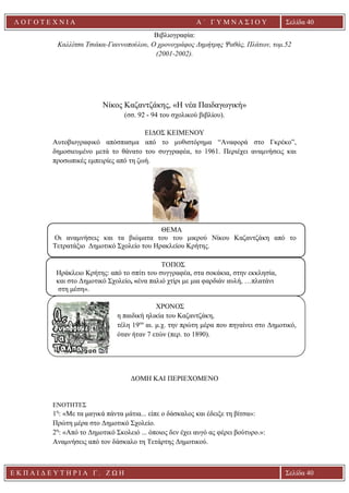 Ε Κ Π Α Ι Δ Ε Υ Τ Η Ρ Ι Α Γ . Ζ Ω Η Σελίδα 40
Λ Ο Γ Ο Τ Ε Χ Ν Ι Α Α ΄ Γ Υ Μ Ν Α Σ Ι Ο Υ
Α ’ Γ Υ Μ Ν Α Σ Ι Ο Υ Α [ Π λ η κ τ ρ ο λ ο γ ή σ τ ε τ η δ ι ε ύ θ υ ν σ η τ η ς
ε τ α ι ρ ε ί α ς ]
Σελίδα 40
Βιβλιογραφία:
Καλλίτσα Τσιάκα-Γιαννοπούλου, Ο χρονογράφος Δημήτρης Ψαθάς, Πλάτων, τομ.52
(2001-2002).
Νίκος Καζαντζάκης, «Η νέα Παιδαγωγική»
(σσ. 92 - 94 του σχολικού βιβλίου).
ΕΙΔΟΣ ΚΕΙΜΕΝΟΥ
Αυτοβιογραφικό απόσπασμα από το μυθιστόρημα “Αναφορά στο Γκρέκο”,
δημοσιευμένο μετά το θάνατο του συγγραφέα, το 1961. Περιέχει αναμνήσεις και
προσωπικές εμπειρίες από τη ζωή.
ΘΕΜΑ
Οι αναμνήσεις και τα βιώματα του του μικρού Νίκου Καζαντζάκη από το
Τετρατάξιο Δημοτικό Σχολείο του Ηρακλείου Κρήτης.
ΤΟΠΟΣ
Ηράκλειο Κρήτης: από το σπίτι του συγγραφέα, στα σοκάκια, στην εκκλησία,
και στο Δημοτικό Σχολείο, «ένα παλιό χτίρι με μια φαρδιάν αυλή, …πλατάνι
στη μέση».
ΧΡΟΝΟΣ
η παιδική ηλικία του Καζαντζάκη,
τέλη 19ου
αι. μ.χ. την πρώτη μέρα που πηγαίνει στο Δημοτικό,
όταν ήταν 7 ετών (περ. το 1890).
ΔΟΜΗ ΚΑΙ ΠΕΡΙΕΧΟΜΕΝΟ
ΕΝΟΤΗΤΕΣ
1η
: «Με τα μαγικά πάντα μάτια... είπε ο δάσκαλος και έδειξε τη βίτσα»:
Πρώτη μέρα στο Δημοτικό Σχολείο.
2η
: «Από το Δημοτικό Σκολειό ... όποιος δεν έχει αυγό ας φέρει βούτυρο.»:
Αναμνήσεις από τον δάσκαλο τη Τετάρτης Δημοτικού.
 