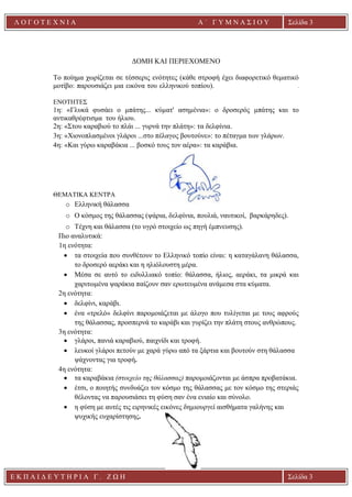 Ε Κ Π Α Ι Δ Ε Υ Τ Η Ρ Ι Α Γ . Ζ Ω Η Σελίδα 3
Λ Ο Γ Ο Τ Ε Χ Ν Ι Α Α ΄ Γ Υ Μ Ν Α Σ Ι Ο Υ
Α ’ Γ Υ Μ Ν Α Σ Ι Ο Υ Α [ Π λ η κ τ ρ ο λ ο γ ή σ τ ε τ η δ ι ε ύ θ υ ν σ η τ η ς
ε τ α ι ρ ε ί α ς ]
Σελίδα 3
ΔΟΜΗ ΚΑΙ ΠΕΡΙΕΧΟΜΕΝΟ
Το ποίημα χωρίζεται σε τέσσερις ενότητες (κάθε στροφή έχει διαφορετικό θεματικό
μοτίβο: παρουσιάζει μια εικόνα του ελληνικού τοπίου). .
ΕΝΟΤΗΤΕΣ
1η: «Γλυκά φυσάει ο μπάτης... κύματ' ασημένια»: ο δροσερός μπάτης και το
αντικαθρέφτισμα του ήλιου.
2η: «Στου καραβιού το πλάι ... γυρνά την πλάτη»: τα δελφίνια.
3η: «Χιονοπλασμένοι γλάροι ...στο πέλαγος βουτούνε»: το πέταγμα των γλάρων.
4η: «Και γύρω καραβάκια ... βοσκό τους τον αέρα»: τα καράβια.
ΘΕΜΑΤΙΚΑ ΚΕΝΤΡΑ
o Ελληνική θάλασσα
o Ο κόσμος της θάλασσας (ψάρια, δελφίνια, πουλιά, ναυτικοί, βαρκάρηδες).
o Τέχνη και θάλασσα (το υγρό στοιχείο ως πηγή έμπνευσης).
Πιο αναλυτικά:
1η ενότητα:
• τα στοιχεία που συνθέτουν το Ελληνικό τοπίο είναι: η καταγάλανη θάλασσα,
το δροσερό αεράκι και η ηλιόλουστη μέρα.
• Μέσα σε αυτό το ειδυλλιακό τοπίο: θάλασσα, ήλιος, αεράκι, τα μικρά και
χαριτωμένα ψαράκια παίζουν σαν ερωτευμένα ανάμεσα στα κύματα.
2η ενότητα:
• δελφίνι, καράβι.
• ένα «τρελό» δελφίνι παρομοιάζεται με άλογο που τυλίγεται με τους αφρούς
της θάλασσας, προσπερνά το καράβι και γυρίζει την πλάτη στους ανθρώπους.
3η ενότητα:
• γλάροι, πανιά καραβιού, παιχνίδι και τροφή.
• λευκοί γλάροι πετούν με χαρά γύρω από τα ξάρτια και βουτούν στη θάλασσα
ψάχνοντας για τροφή.
4η ενότητα:
• τα καραβάκια (στοιχείο της θάλασσας) παρομοιάζονται με άσπρα προβατάκια.
• έτσι, ο ποιητής συνδυάζει τον κόσμο της θάλασσας με τον κόσμο της στεριάς
θέλοντας να παρουσιάσει τη φύση σαν ένα ενιαίο και σύνολο.
• η φύση με αυτές τις ειρηνικές εικόνες δημιουργεί αισθήματα γαλήνης και
ψυχικής ευχαρίστησης.
 