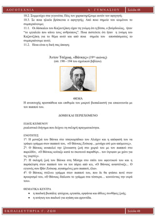Ε Κ Π Α Ι Δ Ε Υ Τ Η Ρ Ι Α Γ . Ζ Ω Η Σελίδα 48
Λ Ο Γ Ο Τ Ε Χ Ν Ι Α Α ΄ Γ Υ Μ Ν Α Σ Ι Ο Υ
Α ’ Γ Υ Μ Ν Α Σ Ι Ο Υ Α [ Π λ η κ τ ρ ο λ ο γ ή σ τ ε τ η δ ι ε ύ θ υ ν σ η τ η ς
ε τ α ι ρ ε ί α ς ]
Σελίδα 48
10.2. Συμμετέχει στα γεγονότα; Πώς τον χαρακτηρίζουμε αυτόν τον αφηγητή;
10.3. Σε ποια ηλικία βρίσκεται ο αφηγητής; Από ποιο σημείο του κειμένου το
συμπεραίνουμε;
11.1. Οι δάσκαλοι του Καζαντζάκη είχαν τη γνώμη ότι η βίτσα, ο βούρδουλας, ήταν
“το εργαλείο που κάνει τους ανθρώπους”. Ποια πιστεύετε ότι ήταν η γνώμη του
Καζαντζάκη για το θέμα αυτό και από ποια σημεία του αποσπάσματος το
συμπεραίνουμε αυτό;
11.2. Ποια είναι η δική σας άποψη;
Άντον Τσέχωφ, «Βάνκας» (19ος αιώνας)
(σσ. 190 - 194 του σχολικού βιβλίου).
ΘΕΜΑ
Η ανεπιτυχής προσπάθεια και επιθυμία του μικρού βιοπαλαιστή για επικοινωνία με
τον παππού του.
ΔΟΜΗ ΚΑΙ ΠΕΡΙΕΧΟΜΕΝΟ
ΕΙΔΟΣ ΚΕΙΜΕΝΟΥ
ρεαλιστικό διήγημα που δείχνει τη σκληρή πραγματικότητα.
ΕΝΟΤΗΤΕΣ
1η
: Η μοναξιά του Βάνκα στο τσαγκαράδικο του Αλιάχιν και η απόφασή του να
γράψει γράμμα στον παππού του, «Ο Βάνκας Ζούκοφ... μονάχα εσύ μου απόμεινες».
2η
: Ο Βάνκας αναπολεί την ξένοιαστη ζωή στο χωριό του με τον παππού στο
παρελθόν, «Ο Βάνκας κοίταξε κατά το σκοτεινό παραθύρι... τον έτριψαν με χιόνι για
τις γιορτές».
3η
: Η σκληρή ζωή του Βάνκα στη Μόσχα στο σπίτι του αφεντικού του και η
παράκληση στον παππού του να τον πάρει από κει, «Ο Βάνκας αναστέναξε... Ο
εγγονός σου Ιβάν Ζούκοφ, αγαπημένες μου παππού, έλα».
4η
: Ο Βάνκας στέλνει γράμμα στον παππού του, που δε θα φτάσει ποτέ στον
προορισμό του, «Ο Βάνκας δίπλωσε το γράμμα στα τέσσερα… κουνώντας την ουρά
του».
ΘΕΜΑΤΙΚΑ ΚΕΝΤΡΑ
• η παιδική βιοπάλη: φτώχεια, εργασία, ορφάνια και άθλιες συνθήκες ζωής.
• η ανάγκη του παιδιού για αγάπη και φροντίδα.
 