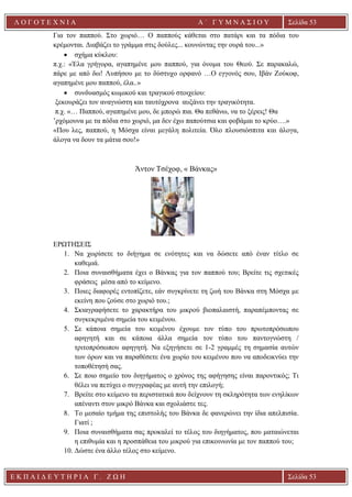 Ε Κ Π Α Ι Δ Ε Υ Τ Η Ρ Ι Α Γ . Ζ Ω Η Σελίδα 53
Λ Ο Γ Ο Τ Ε Χ Ν Ι Α Α ΄ Γ Υ Μ Ν Α Σ Ι Ο Υ
Α ’ Γ Υ Μ Ν Α Σ Ι Ο Υ Α [ Π λ η κ τ ρ ο λ ο γ ή σ τ ε τ η δ ι ε ύ θ υ ν σ η τ η ς
ε τ α ι ρ ε ί α ς ]
Σελίδα 53
Για τον παππού. Στο χωριό… Ο παππούς κάθεται στο πατάρι και τα πόδια του
κρέμονται. Διαβάζει το γράμμα στις δούλες... κουνώντας την ουρά του...»
• σχήμα κύκλου:
π.χ.: «Έλα γρήγορα, αγαπημένε μου παππού, για όνομα του Θεού. Σε παρακαλώ,
πάρε με από δω! Λυπήσου με το δύστυχο ορφανό …O εγγονός σου, Ιβάν Ζούκοφ,
αγαπημένε μου παππού, έλα..»
• συνδυασμός κωμικού και τραγικού στοιχείου:
ξεκουράζει τον αναγνώστη και ταυτόχρονα αυξάνει την τραγικότητα.
π.χ. «… Παππού, αγαπημένε μου, δε μπορώ πια. Θα πεθάνω, να το ξέρεις! Θα
’ρχόμουνα με τα πόδια στο χωριό, μα δεν έχω παπούτσια και φοβάμαι το κρύο….»
«Που λες, παππού, η Μόσχα είναι μεγάλη πολιτεία. Όλο πλουσιόσπιτα και άλογα,
άλογα να δουν τα μάτια σου!»
Άντον Τσέχοφ, « Βάνκας»
ΕΡΩΤΗΣΕΙΣ
1. Να χωρίσετε το διήγημα σε ενότητες και να δώσετε από έναν τίτλο σε
καθεμιά.
2. Ποια συναισθήματα έχει ο Βάνκας για τον παππού του; Βρείτε τις σχετικές
φράσεις μέσα από το κείμενο.
3. Ποιες διαφορές εντοπίζετε, εάν συγκρίνετε τη ζωή του Βάνκα στη Μόσχα με
εκείνη που ζούσε στο χωριό του.;
4. Σκιαγραφήσετε το χαρακτήρα του μικρού βιοπαλαιστή, παραπέμποντας σε
συγκεκριμένα σημεία του κειμένου.
5. Σε κάποια σημεία του κειμένου έχουμε τον τύπο του πρωτοπρόσωπου
αφηγητή και σε κάποια άλλα σημεία τον τύπο του παντογνώστη /
τριτοπρόσωπου αφηγητή. Να εξηγήσετε σε 1-2 γραμμές τη σημασία αυτών
των όρων και να παραθέσετε ένα χωρίο του κειμένου που να αποδεικνύει την
τοποθέτησή σας.
6. Σε ποιο σημείο του διηγήματος ο χρόνος της αφήγησης είναι παροντικός; Τι
θέλει να πετύχει ο συγγραφέας με αυτή την επιλογή;
7. Βρείτε στο κείμενο τα περιστατικά που δείχνουν τη σκληρότητα των ενηλίκων
απέναντι στον μικρό Βάνκα και σχολιάστε τες.
8. Το μεσαίο τμήμα της επιστολής του Βάνκα δε φανερώνει την ίδια απελπισία.
Γιατί ;
9. Ποια συναισθήματα σας προκαλεί το τέλος του διηγήματος, που ματαιώνεται
η επιθυμία και η προσπάθεια του μικρού για επικοινωνία με τον παππού του;
10. Δώστε ένα άλλο τέλος στο κείμενο.
 