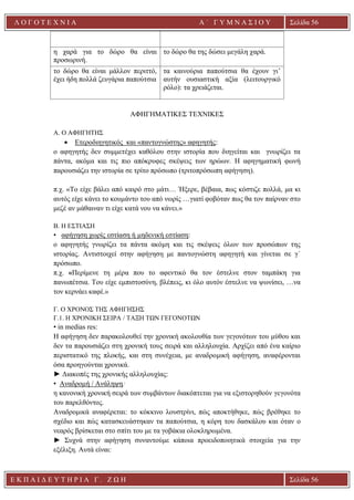 Ε Κ Π Α Ι Δ Ε Υ Τ Η Ρ Ι Α Γ . Ζ Ω Η Σελίδα 56
Λ Ο Γ Ο Τ Ε Χ Ν Ι Α Α ΄ Γ Υ Μ Ν Α Σ Ι Ο Υ
Α ’ Γ Υ Μ Ν Α Σ Ι Ο Υ Α [ Π λ η κ τ ρ ο λ ο γ ή σ τ ε τ η δ ι ε ύ θ υ ν σ η τ η ς
ε τ α ι ρ ε ί α ς ]
Σελίδα 56
η χαρά για το δώρο θα είναι
προσωρινή.
το δώρο θα της δώσει μεγάλη χαρά.
το δώρο θα είναι μάλλον περιττό,
έχει ήδη πολλά ζευγάρια παπούτσια
τα καινούρια παπούτσια θα έχουν γι’
αυτήν ουσιαστική αξία (λειτουργικό
ρόλο): τα χρειάζεται.
ΑΦΗΓΗΜΑΤΙΚΕΣ ΤΕΧΝΙΚΕΣ
A. Ο ΑΦΗΓΗΤΗΣ
• Ετεροδιηγητικός και «παντογνώστης» αφηγητής:
ο αφηγητής δεν συμμετέχει καθόλου στην ιστορία που διηγείται και γνωρίζει τα
πάντα, ακόμα και τις πιο απόκρυφες σκέψεις των ηρώων. Η αφηγηματική φωνή
παρουσιάζει την ιστορία σε τρίτο πρόσωπο (τριτοπρόσωπη αφήγηση).
π.χ. «Το είχε βάλει από καιρό στο μάτι… Ήξερε, βέβαια, πως κόστιζε πολλά, μα κι
αυτός είχε κάνει το κουμάντο του από νωρίς …γιατί φοβόταν πως θα τον παίρναν στο
μεζέ αν μάθαιναν τι είχε κατά νου να κάνει.»
Β. Η ΕΣΤΙΑΣΗ
• αφήγηση χωρίς εστίαση ή μηδενική εστίαση:
ο αφηγητής γνωρίζει τα πάντα ακόμη και τις σκέψεις όλων των προσώπων της
ιστορίας. Αντιστοιχεί στην αφήγηση με παντογνώστη αφηγητή και γίνεται σε γ΄
πρόσωπο.
π.χ. «Περίμενε τη μέρα που το αφεντικό θα τον έστελνε στον ταμπάκη για
πανωπέτσια. Του είχε εμπιστοσύνη, βλέπεις, κι όλο αυτόν έστελνε να ψωνίσει, …να
τον κερνάει καφέ.»
Γ. Ο ΧΡΟΝΟΣ ΤΗΣ ΑΦΗΓΗΣΗΣ
Γ.1. H ΧΡΟΝΙΚΗ ΣΕΙΡΑ / ΤΑΞΗ ΤΩΝ ΓΕΓΟΝΟΤΩΝ
• in medias res:
Η αφήγηση δεν παρακολουθεί την χρονική ακολουθία των γεγονότων του μύθου και
δεν τα παρουσιάζει στη χρονική τους σειρά και αλληλουχία. Αρχίζει από ένα καίριο
περιστατικό της πλοκής, και στη συνέχεια, με αναδρομική αφήγηση, αναφέρονται
όσα προηγούνται χρονικά.
► Διακοπές της χρονικής αλληλουχίας:
• Αναδρομή / Ανάληψη:
η κανονική χρονική σειρά των συμβάντων διακόπτεται για να εξιστορηθούν γεγονότα
του παρελθόντος.
Αναδρομικά αναφέρεται: το κόκκινο λουστρίνι, πώς αποκτήθηκε, πώς βρέθηκε το
σχέδιο και πώς κατασκευάστηκαν τα παπούτσια, η κόρη του δασκάλου και όταν ο
νεαρός βρίσκεται στο σπίτι του με τα γοβάκια ολοκληρωμένα.
► Συχνά στην αφήγηση συναντούμε κάποια προειδοποιητικά στοιχεία για την
εξέλιξη. Αυτά είναι:
 