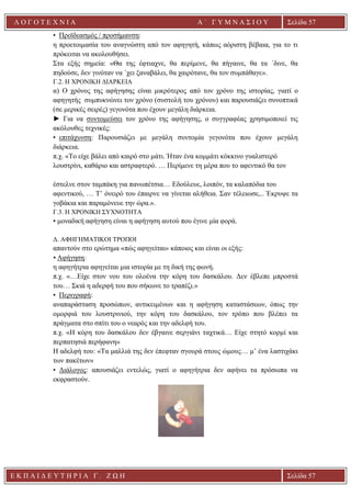 Ε Κ Π Α Ι Δ Ε Υ Τ Η Ρ Ι Α Γ . Ζ Ω Η Σελίδα 57
Λ Ο Γ Ο Τ Ε Χ Ν Ι Α Α ΄ Γ Υ Μ Ν Α Σ Ι Ο Υ
Α ’ Γ Υ Μ Ν Α Σ Ι Ο Υ Α [ Π λ η κ τ ρ ο λ ο γ ή σ τ ε τ η δ ι ε ύ θ υ ν σ η τ η ς
ε τ α ι ρ ε ί α ς ]
Σελίδα 57
• Προϊδεασμός / προσήμανση:
η προετοιμασία του αναγνώστη από τον αφηγητή, κάπως αόριστη βέβαια, για το τι
πρόκειται να ακολουθήσει.
Στα εξής σημεία: «Θα της έφτιαχνε, θα περίμενε, θα πήγαινε, θα τα ΄δινε, θα
πηδούσε, δεν γινόταν να ΄χει ξαναβάλει, θα χαιρότανε, θα τον συμπάθαγε».
Γ.2. Η ΧΡΟΝΙΚΗ ΔΙΑΡΚΕΙΑ
α) O χρόνος της αφήγησης είναι μικρότερος από τον χρόνο της ιστορίας, γιατί ο
αφηγητής συμπυκνώνει τον χρόνο (συστολή του χρόνου) και παρουσιάζει συνοπτικά
(σε μερικές σειρές) γεγονότα που έχουν μεγάλη διάρκεια.
► Για να συντομεύσει τον χρόνο της αφήγησης, ο συγγραφέας χρησιμοποιεί τις
ακόλουθες τεχνικές:
• επιτάχυνση: Παρουσιάζει με μεγάλη συντομία γεγονότα που έχουν μεγάλη
διάρκεια.
π.χ. «Το είχε βάλει από καιρό στο μάτι. Ήταν ένα κομμάτι κόκκινο γυαλιστερό
λουστρίνι, καθάριο και αστραφτερό. … Περίμενε τη μέρα που το αφεντικό θα τον
έστελνε στον ταμπάκη για πανωπέτσια… Εδούλευε, λοιπόν, τα καλαπόδια του
αφεντικού, … Τ’ όνειρό του έπαιρνε να γίνεται αλήθεια. Σαν τέλειωσε,.. Έκρυψε τα
γοβάκια και παραμόνευε την ώρα.».
Γ.3. Η ΧΡΟΝΙΚΗ ΣΥΧΝΟΤΗΤΑ
• μοναδική αφήγηση είναι η αφήγηση αυτού που έγινε μία φορά.
Δ. ΑΦΗΓΗΜΑΤΙΚΟΙ ΤΡΟΠΟΙ
απαντούν στο ερώτημα «πώς αφηγείται» κάποιος και είναι οι εξής:
• Αφήγηση:
η αφηγήτρια αφηγείται μια ιστορία με τη δική της φωνή.
π.χ. «…Είχε στον νου του ολοένα την κόρη του δασκάλου. Δεν έβλεπε μπροστά
του… Σκιά η αδερφή του που σήκωνε το τραπέζι.»
• Περιγραφή:
αναπαράσταση προσώπων, αντικειμένων και η αφήγηση καταστάσεων, όπως την
ομορφιά του λουστρινιού, την κόρη του δασκάλου, τον τρόπο που βλέπει τα
πράγματα στο σπίτι του ο νεαρός και την αδελφή του.
π.χ. «Η κόρη του δασκάλου δεν έβγαινε σεργιάνι ταχτικά… Είχε στητό κορμί και
περπατησιά περήφανη»
Η αδελφή του: «Τα μαλλιά της δεν έπεφταν σγουρά στους ώμους… μ’ ένα λαστιχάκι
των πακέτων»
• Διάλογος: απουσιάζει εντελώς, γιατί ο αφηγήτρια δεν αφήνει τα πρόσωπα να
εκφραστούν.
 