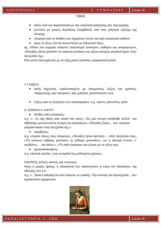 Ε Κ Π Α Ι Δ Ε Υ Τ Η Ρ Ι Α Γ . Ζ Ω Η Σελίδα 58
Λ Ο Γ Ο Τ Ε Χ Ν Ι Α Α ΄ Γ Υ Μ Ν Α Σ Ι Ο Υ
Α ’ Γ Υ Μ Ν Α Σ Ι Ο Υ Α [ Π λ η κ τ ρ ο λ ο γ ή σ τ ε τ η δ ι ε ύ θ υ ν σ η τ η ς
ε τ α ι ρ ε ί α ς ]
Σελίδα 58
ΥΦΟΣ
• απλό, λιτό και παραστατικό με την εναλλαγή αφήγησης και περιγραφής
• ζωντανό με μικρές περιόδους (συμβάλλει έτσι στη γρήγορη εξέλιξη της
πλοκής).
• γλαφυρό από το πλήθος των σχημάτων λόγου και από κοσμητικά επίθετα
• προς το τέλος γίνεται συγκινητικό με διδακτικό ύφος.
πχ. «Ήταν ένα κομμάτι κόκκινο γυαλιστερό λουστρίνι, καθάριο και αστραφτερό»,
«Χιλιάδες ήλιοι φώτισαν τα καφετιά ματάκια και μύρια αστέρια μπερδεύτηκαν στην
πλεξούδα της».
Όλα αυτά επιτυγχάνεται με τα εξής μέσα (γλώσσα, εκφραστικά μέσα):
I. ΓΛΩΣΣΑ:
• απλή δημοτική, εμπλουτισμένη με ιδιωματικές λέξεις και φράσεις:
«παζαριτζής, μην αποφανεί, απέ, μπαξίσι, ξανόσταιναν» κλπ.
• λέξεις από το λεξιλόγιο των τσαγκάρηδων: π.χ. «φόντι, φαλτσέτα, ψίδι»
II. ΣΧΗΜΑΤΑ ΛΟΓΟΥ
• πλήθος από μεταφορές:
π.χ. «…το είχε βάλει από καιρό στο μάτι», «Σε μια στιγμή κατάλαβε πολλά και
σβήστηκε μονοκοντυλιά η κόρη του δασκάλου», «Χιλιάδες ήλιοι… και αστέρια
μπερδεύτηκαν στην πλεξούδα της.».
• υπερβολές:
π.χ. «γύρισε όλους τους κόσμους», «Χιλιάδες ήλιοι φώτισαν …στην πλεξούδα της»,
«Τα κόκκινα γοβάκια φωτίσανε το ξέθωρο φουστάνι», «κι η αδελφή ένιωσε ν’
ανεβαίνει, …πιο πάνω.», «Το σπίτι άστραψε και γέμισε με το γέλιο της»
• προσωποποιήσεις:
π.χ. «πουλιά τρελά», «και η καρδιά της μεθυσμένη χόρευε».
ΕΙΚΟΝΕΣ, πολλές οπτικές και κινητικές:
όπως ο μικρός ήρωας, η κατασκευή των παπουτσιών, η κόρη του δασκάλου, της
αδελφής του κ.ά.
π.χ. «…Σκιά η αδερφή του που σήκωνε το τραπέζι. Την κοίταξε πιο προσεχτικά... Δεν
περπατούσε καμαρωτά»
 