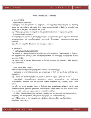 Λ Ο Γ Ο Τ Ε Χ Ν Ι Α Α ΄ Γ Υ Μ Ν Α Σ Ι Ο Υ
Α ’ Γ Υ Μ Ν Α Σ Ι Ο Υ Α [ Π λ η κ τ ρ ο λ ο γ ή σ τ ε τ η δ ι ε ύ θ υ ν σ η τ η ς
ε τ α ι ρ ε ί α ς ]
Σελίδα 62
Ε Κ Π Α Ι Δ Ε Υ Τ Η Ρ Ι Α Γ . Ζ Ω Η Σελίδα 62
ΑΦΗΓΗΜΑΤΙΚΕΣ ΤΕΧΝΙΚΕΣ
A. Ο ΑΦΗΓΗΤΗΣ
• Ομοδιηγητικός αφηγητής:
ο αφηγητής είναι το πρόσωπο της αφήγησης και συμμετέχει στην ιστορία ως βασικός
ήρωας και ως αυτόπτης μάρτυρας: ένας γέρος πρόσφυγας από τη Σμύρνη, ανακαλεί στη
μνήμη του εικόνες από την παιδική του ηλικία…
π.χ. «Θα σου μιλήσω για τα τσερκένια. Eίδες ποτέ σου πολιτεία να σηκώνεται ψηλά;»
• αυτοδιηγητικός αφηγητής:
Ο αφηγητής είναι ο βασικός ήρωας της ιστορίας. Αφηγείται σε πρώτο ρηματικό πρόσωπο
(πρωτοπρόσωπη και αυτοβιογραφική αφήγηση). Προσφέρει παραστατικότητα και
ζωντάνια.
π.χ. «Nα σου εξηγηθώ. Φαντάσου ένα καλαμένιο τόξο...»
Β. Η ΕΣΤΙΑΣΗ
• αφήγηση με εσωτερική εστίαση:
Γίνεται από το κύριο πρόσωπο της ιστορίας, τον γέρο πρόσφυγα Γιακουμή από τη Σμύρνη,
που αφηγείται όσα γνωρίζει μέσα από την προσωπική του αντίληψη: τα αφηγείται σε ένα
πρόσωπο βουβό.
π.χ. «Αυτά είχα να σου πω. Ήτανε θάμα να βλέπεις ολάκερη την πολιτεία …Έλα, πήγαινε
τώρα. Στο καλό.»
Γ. ΑΦΗΓΗΜΑΤΙΚΟΙ ΤΡΟΠΟΙ
Απαντούν στο ερώτημα «πώς αφηγείται» κάποιος και είναι οι εξής:
• αφήγηση: ο αφηγητής αφηγείται μια ιστορία με τη δική του φωνή, τις παιδικές του
αναμνήσεις.
π.χ. «Mα να σου πω την αμαρτία μου, εμένα μ’ άρεσε να γέρνει λιγάκι από τη μια.»
• περιγραφή: αναπαράσταση προσώπων, τόπων, αντικειμένων και αφήγηση
καταστάσεων: στοιχεία από τη ζωή των λαϊκών ανθρώπων της Σμύρνης, αρχές 20ού
αιώνα.
π.χ. «Tο πιο φτηνό τσερκένι ήτανε ο Tούρκος: ένα μονοκόμματο κόκκινο χαρτί… και
μπακλαβουδάκια, χρώματα χρώματα», «Tο τσερκένι, λοιπόν, ήτανε ένα τόξο, που τέλειωνε
κάτω μυτερό… ούτε από τη μια μπάντα ούτε από την άλλη».
• σχόλιο: παρεμβολή σχολίων, σκέψεων, γνωμών από τον αφηγητή, έξω από τη ροή της
αφήγησης, που στοιχειοθετεί, όπως και η περιγραφή, μια επιβράδυνσή της.
π.χ. «O Σταυράκης … Mα χαραμίστηκε η ζωή του. Aς είναι... Που λες, θα γινότανε
σπουδαίος τσερκενάς.»
 
