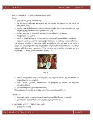 Λ Ο Γ Ο Τ Ε Χ Ν Ι Α Α ΄ Γ Υ Μ Ν Α Σ Ι Ο Υ
Α ’ Γ Υ Μ Ν Α Σ Ι Ο Υ Α [ Π λ η κ τ ρ ο λ ο γ ή σ τ ε τ η δ ι ε ύ θ υ ν σ η τ η ς
ε τ α ι ρ ε ί α ς ]
Σελίδα 72
Ε Κ Π Α Ι Δ Ε Υ Τ Η Ρ Ι Α Γ . Ζ Ω Η Σελίδα 72
ΧΑΡΑΚΤΗΡΙΣΜΟΣ – ΣΥΝΑΙΣΘΗΜΑΤΑ ΠΡΟΣΩΠΩΝ
Μάνα:
• χαροκαμένη, μόνη, βασανισμένη.
• σε άσχημη ψυχολογική κατάσταση και σε συνεχή σύγκρουση με τον εαυτό της
(πατρίδα ή παιδί).
• παρότι χήρα, δηλαδή απροστάτευτη, παίρνει το ρόλο του άντρα - προστάτη για χάρη
της κόρης της και παλεύει να κρατηθεί στη ζωή.
• ανήκει στον άμαχο πληθυσμό, αλλά πρέπει να πολεμήσει ως άντρας.
• τρυφερή και καλή μάνα.
• παρά τη γλυκιά γυναικεία της όψη γίνεται τρομακτική για να φοβίσει τον εχθρό.
• τραγική φιγούρα: η καρδιά της σπαράζει βλέποντας το παιδί της να αργοπεθαίνει…
π.χ. «Νύχτα, σκοτάδι. Η χήρα στα τυφλά ψηλαφώντας ηύρε το δέμα με τα ρούχα τ’
άχαρα του μακαρίτη ανδρός της. Η μπόμπα η τούρκικη τον έκοψε στα δυο… η κατάρα
θέρισαν κάθε δικό της, γύρω της», «Τότε ξύπνησε της θυγατέρας ο καημός μες στην
καρδιά της. — Ανθή!, φώναξε και πάλι φώναξε…».
ΎΦΟΣ
• υψηλό (αναφορά σε υψηλές έννοιες όπως της μητρικής αγάπης, της αυτοθυσίας και
της αγάπης για την πατρίδα).
• απλό, άμεσο, ζωντανό, παραστατικό και γλαφυρό, με έντονη την παρουσία
σχημάτων λόγου.
• με συναισθηματική φόρτιση και ένταση.
Όλα αυτά επιτυγχάνονται με τα εξής μέσα (γλώσσα, σχήματα λόγου):
I. ΓΛΩΣΣΑ
• δημοτική, απλή, κατανοητή με χρήση καθημερινού λεξιλογίου της εποχής.
• με κάποιους ιδιωματισμούς «τοιμάζεται, ηύρε, ζυγώνει» κ.α.
II. ΣΧΗΜΑΤΑ ΛΟΓΟΥ / ΕΚΦΡΑΣΤΙΚΑ ΜΕΣΑ
• μεταφορές πολλές:
 