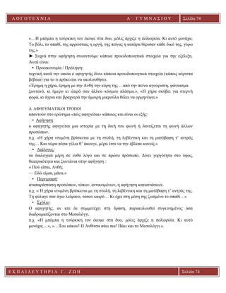 Λ Ο Γ Ο Τ Ε Χ Ν Ι Α Α ΄ Γ Υ Μ Ν Α Σ Ι Ο Υ
Α ’ Γ Υ Μ Ν Α Σ Ι Ο Υ Α [ Π λ η κ τ ρ ο λ ο γ ή σ τ ε τ η δ ι ε ύ θ υ ν σ η τ η ς
ε τ α ι ρ ε ί α ς ]
Σελίδα 74
Ε Κ Π Α Ι Δ Ε Υ Τ Η Ρ Ι Α Γ . Ζ Ω Η Σελίδα 74
«…Η μπόμπα η τούρκικη τον έκοψε στα δυο, μόλις άρχιζε η πολιορκία. Κι αυτό μονάχα;
Το βόλι, το σπαθί, της αρρώστιας η οργή, της πείνας η κατάρα θέρισαν κάθε δικό της, γύρω
της.»
► Συχνά στην αφήγηση συναντούμε κάποια προειδοποιητικά στοιχεία για την εξέλιξη.
Αυτά είναι:
• Προοικονομία / Πρόληψη:
τεχνική κατά την οποία ο αφηγητής δίνει κάποια προειδοποιητικά στοιχεία (κάπως αόριστα
βέβαια) για το τι πρόκειται να ακολουθήσει.
«Έρημη η χήρα, έρημη με την Ανθή την κόρη της …από την πείνα αγνώριστη, φάντασμα
ζωντανό, κι ήμερο κι ιλαρό σαν άλλου κόσμου πλάσμα.», «Η χήρα σκύβει για στερνή
φορά, κι άγρια και βραχνερά την άμοιρη μικρούλα θέλει να ορμηνέψει.»
Δ. ΑΦΗΓΗΜΑΤΙΚΟΙ ΤΡΟΠΟΙ
απαντούν στο ερώτημα «πώς αφηγείται» κάποιος και είναι οι εξής:
• Αφήγηση:
ο αφηγητής αφηγείται μια ιστορία με τη δική του φωνή ή δανείζεται τη φωνή άλλων
προσώπων.
π.χ. «Η χήρα ντυμένη βρίσκεται με τη στολή, τη λεβέντικη και τη ματόβαφη τ’ αντρός
της… Και τώρα πόσα γέλια θ’ άκουγε, μέρα έτσι να την έβλεπε κανείς.»
• Διάλογος:
τα διαλογικά μέρη σε ευθύ λόγο και σε πρώτο πρόσωπο. Δίνει γοργότητα στο ύφος,
θεατρικότητα και ζωντάνια στην αφήγηση :
« Πού είσαι, Ανθή;
— Εδώ είμαι, μάνα.»
• Περιγραφή:
αναπαράσταση προσώπων, τόπων, αντικειμένων, η αφήγηση καταστάσεων.
π.χ. « Η χήρα ντυμένη βρίσκεται με τη στολή, τη λεβέντικη και τη ματόβαφη τ’ αντρός της.
Τη φύλαγε σαν άγιο λείψανο, τόσον καιρό… Κι έχει στη μέση της ζωσμένο το σπαθί…»
• Σχόλιο:
O αφηγητής, αν και δε συμμετέχει στη δράση, παρακολουθεί συγκινημένος όσα
διαδραματίζονται στο Μεσολόγγι.
π.χ. «Η μπόμπα η τούρκικη τον έκοψε στα δυο, μόλις άρχιζε η πολιορκία. Κι αυτό
μονάχα;…», «…Του κάκου! Η Ανθίτσα πάει πια! Πάει και το Μεσολόγγι.».
 
