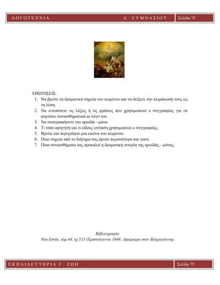 Λ Ο Γ Ο Τ Ε Χ Ν Ι Α Α ΄ Γ Υ Μ Ν Α Σ Ι Ο Υ
Α ’ Γ Υ Μ Ν Α Σ Ι Ο Υ Α [ Π λ η κ τ ρ ο λ ο γ ή σ τ ε τ η δ ι ε ύ θ υ ν σ η τ η ς
ε τ α ι ρ ε ί α ς ]
Σελίδα 75
Ε Κ Π Α Ι Δ Ε Υ Τ Η Ρ Ι Α Γ . Ζ Ω Η Σελίδα 75
ΕΡΩΤΗΣΕΙΣ:
1. Να βρείτε τα δραματικά σημεία του κειμένου και να δείξετε την κλιμάκωσή τους ως
τη λύση.
2. Να εντοπίσετε τις λέξεις ή τις φράσεις που χρησιμοποιεί ο συγγραφέας για να
φορτίσει συναισθηματικά το λόγο του.
3. Να σκιαγραφήσετε την ηρωίδα - μάνα.
4. Τι τύπο αφηγητή και τι είδους εστίαση χρησιμοποιεί ο συγγραφέας;
5. Βρείτε και περιγράψτε μια εικόνα του κειμένου.
6. Ποιο σημείο από το διήγημα σας άρεσε περισσότερο και γιατί;
7. Ποια συναισθήματα σας προκαλεί η δραματική ιστορία της ηρωίδας - μάνας;
Βιβλιογραφία:
Νέα Εστία, τόμ.44, τχ.515 (Χριστούγεννα 1948: Αφιέρωμα στον Βλαχογιάννη).
 