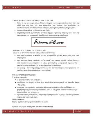 Λ Ο Γ Ο Τ Ε Χ Ν Ι Α Α ΄ Γ Υ Μ Ν Α Σ Ι Ο Υ
Α ’ Γ Υ Μ Ν Α Σ Ι Ο Υ Α [ Π λ η κ τ ρ ο λ ο γ ή σ τ ε τ η δ ι ε ύ θ υ ν σ η τ η ς
ε τ α ι ρ ε ί α ς ]
Σελίδα 85
Ε Κ Π Α Ι Δ Ε Υ Τ Η Ρ Ι Α Γ . Ζ Ω Η Σελίδα 85
Ο ΠΟΙΗΤΗΣ - ΠΑΤΕΡΑΣ ΝΑΝΟΥΡΙΖΕΙ ΤΗΝ ΚΟΡΗ ΤΟΥ
• θέλει να της προσφέρει πολλά δώρα / φυλαχτά για την προστατεύσει στον ύπνο της
αλλά και στη ζωή της: «τα φαναράκια των κρίνων, ένα περιβολάκι με
λουλουδόσκονη, ένα σταυρουδάκι από φως, δύο αχτίνες από τους στίχους του».
• την προειδοποιεί για τις δυσκολίες της ζωής.
• της υπόσχεται ότι η μητέρα θα φροντίζει της για τις υλικές ανάγκες, και ο ίδιος την
ομορφιά και την πνευματική ολοκλήρωση μέσω των τραγουδιών του.
Η ΕΓΝΟΙΑ ΤΟΥ ΠΟΙΗΤΗ ΓΙΑ ΤΟ ΠΑΙΔΙ ΤΟΥ
Θέλει να το προστατεύσει από κάθε μελλοντικό κίνδυνο:
• «να σου ξορκίσουν το κακό»: με ένα σταυρουδάκι με φως και αχτίνες από τους
στίχους του.
• «μη μου σκοντάψεις κοριτσάκι...στ΄αγκάθι κ΄ενός ίσκιου»: αγκάθι = πόνος, ίσκιος =
κάτι σκοτεινό και δυσάρεστο → λέξεις φορτισμένες με αρνητική σημειολογία →
εκφράζει την αγωνία και την ανησυχία του για το παιδί του.
• οι έγνοιες: σαν στάχυα της μητερούλας και σαν τριανταφυλλένια τραγούδια του
πατέρα - ποιητή (τριαντάφυλλα = το πνεύμα).
ΧΑΡΑΚΤΗΡΙΣΜΟΣ ΠΡΟΣΩΠΩΝ
Ο πατέρας - ποιητής:
• ο πρωταγωνιστής του ποιήματος.
• υπεύθυνος και ώριμος πατέρας (την προϊδεάζει για τον μακρύ και δύσκολο δρόμο
της ζωής).
• τρυφερός και στοργικός: υποκοριστικά ουσιαστικά «κοριτσάκι, πεδιλάκια…»,
χρήση κτητικής αντωνυμίας «κοριτσάκι μου…» και χρήση εικόνων «να σου φέρω
τα φαναράκια των κρίνων…»
• προστατευτικός και γλυκός (δείχνει την αγάπη του από τις ευχές για την προστασία
της και την καλοτυχία της).
Τα άλλα πρόσωπα:
βουβά, η μητέρα του μωρού και το ίδιο το μωρό.
Η μητέρα του μωρού: αναφέρεται από τον ίδιο τον ποιητή.
 
