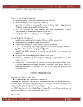Λ Ο Γ Ο Τ Ε Χ Ν Ι Α Α ΄ Γ Υ Μ Ν Α Σ Ι Ο Υ
Α ’ Γ Υ Μ Ν Α Σ Ι Ο Υ Α [ Π λ η κ τ ρ ο λ ο γ ή σ τ ε τ η δ ι ε ύ θ υ ν σ η τ η ς
ε τ α ι ρ ε ί α ς ]
Σελίδα 91
Ε Κ Π Α Ι Δ Ε Υ Τ Η Ρ Ι Α Γ . Ζ Ω Η Σελίδα 91
οδηγεί τους ανθρώπους σε τυχοδιωκτικές λύσεις.
ΤΟ ΠΡΟΒΛΗΜΑ ΤΟΥ Κ. ΚΑΒΒΑΔΙΑ
• οικονομικό (χωρίς επαγγελματική αποκατάσταση – ανεργία).
• επιπόλαια επαγγελματική συμπεριφορά (44 ετών).
• προσπαθεί «να πιάσει την καλή», επιδιώκοντας το εύκολο κέρδος ενός χρηματικού
βραβείου: συμμετοχή σε φιλολογικό διαγωνισμό.
• μετά την αποτυχία του αυτή, διαλέγει μια άλλη επαγγελματική επιλογή
(αντικατοπτρίζει την φτώχεια ιδεών της εποχής μας).
• «Το Γραφείον Ιδεών»: μια πρόχειρη, ευκαιριακή δουλειά.
ΧΑΡΑΚΤΗΡΙΣΜΟΣ Κ. ΚΑΒΒΑΔΙΑ
• Αλαζόνας και υπερόπτης άνθρωπος (αυτό δηλώνει η λέξη ξιπασμένος).
• με αδικαιολόγητη αυτοεκτίμηση και αυτοπεποίθηση.
• ευφάνταστος: πλάθει μια πραγματικότητα καθόλου ρεαλιστική.
π.χ. «…Και δεν είχε την παραμικρή αμφιβολία πως θα 'παιρνε παμψηφεί το πρώτο
βραβείο — ήταν απόλυτα σίγουρος για το βραβείο...».
• ματαιόδοξος (ράβει καινούριο κουστούμι για τη βραδιά της απονομής των
βραβείων).
• φιλόδοξος: τον ενδιαφέρουν μόνο τα χρήματα και η δόξα).
• ανεύθυνος, ανεπάγγελτος, επιτήδειος και ανήθικος: εμπορευματοποιεί «το θείο
δώρο των ιδεών».
• τυχοδιώκτης = αυτός που κυνηγά την επιτυχία και τον πλούτο με ανήθικο τρόπο:
στήνει μια ευκαιριακή δουλειά και προσπαθεί να πλουτίσει χωρίς μόχθο, πουλώντας
ένα αγαθό σημαντικό, τις πολύτιμες ιδέες του, σε μια εποχή που χαρακτηρίζεται
από ένδεια ιδεών.
ΑΦΗΓΗΜΑΤΙΚΕΣ ΤΕΧΝΙΚΕΣ
A. ΟΙ ΛΕΙΤΟΥΡΓΙΕΣ ΤΟΥ ΑΦΗΓΗΤΗ
• Ετεροδιηγητικός και «παντογνώστης» αφηγητής:
ο αφηγητής δεν συμμετέχει καθόλου στην ιστορία που διηγείται και γνωρίζει τα πάντα,
ακόμα και τις πιο απόκρυφες σκέψεις των ηρώων. Η αφηγηματική φωνή παρουσιάζει την
ιστορία σε τρίτο πρόσωπο (τριτοπρόσωπη αφήγηση).
π.χ. «Πολύ βαριά το πήρε ο κ. Καββαδίας το ζήτημα. Στις τόσες άλλες περιπέτειες της
ευαίσθητης καρδιάς του… ήρθε να προστεθεί άλλη μια…»
Β. Η ΕΣΤΙΑΣΗ
 
