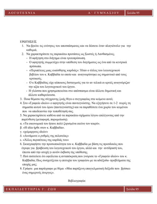 Λ Ο Γ Ο Τ Ε Χ Ν Ι Α Α ΄ Γ Υ Μ Ν Α Σ Ι Ο Υ
Α ’ Γ Υ Μ Ν Α Σ Ι Ο Υ Α [ Π λ η κ τ ρ ο λ ο γ ή σ τ ε τ η δ ι ε ύ θ υ ν σ η τ η ς
ε τ α ι ρ ε ί α ς ]
Σελίδα 95
Ε Κ Π Α Ι Δ Ε Υ Τ Η Ρ Ι Α Γ . Ζ Ω Η Σελίδα 95
ΕΡΩΤΗΣΕΙΣ
1. Να βρείτε τις ενότητες του αποσπάσματος και να δώσετε έναν πλαγιότιτλο για την
καθεμιά.
2. Να χαρακτηρίσετε τις παρακάτω προτάσεις ως Σωστές ή Λανθασμένες.
- Η αφήγηση στο διήγημα είναι τριτοπρόσωπη.
- Ο αφηγητής συμμετέχει στην υπόθεση του διηγήματος ως ένα από τα κεντρικά
πρόσωπα.
- «Περιπέτειες μιας ευαίσθητης καρδιάς»: Ήταν ο τίτλος του λογοτεχνικού
βιβλίου του κ. Καββαδία το οποίο και αναγνωρίστηκε ως σημαντικό από τους
κριτικούς.
- Ο κ Καββαδίας είχε κάποιους δισταγμούς για το αν τελικά οι κριτές αναγνώριζαν
την αξία του λογοτεχνικού του έργου.
- Η γλώσσα που χρησιμοποιείται στο απόσπασμα είναι άλλοτε δημοτική και
άλλοτε καθαρεύουσα.
3. Ποια θέματα της σύγχρονης ζωής θίγει ο συγγραφέας στο κείμενο αυτό;
4. Στο «Γραφείο ιδεών» ο αφηγητής είναι παντογνώστης. Να εξηγήσετε σε 1-2 σειρές τη
σημασία αυτού του όρου (παντογνώστης) και να παραθέσετε ένα χωρίο του κειμένου
που να αποδεικνύει την τοποθέτησή σας.
5. Να χαρακτηρίσετε καθένα από τα παρακάτω σχήματα λόγου επιλέγοντας από την
παρένθεση (μεταφορά, παρομοίωση).
α. «Τα οικονομικά του ήτανε πολύ ζορισμένα εκείνο τον καιρό».
β. «Η ιδέα ήρθε στον κ. Καββαδία».
γ. «χείμαρρους ιδεών»
δ. «Δυνάμωνε ο ρυθμός της πελατείας»
ε. «Άλλες περιπέτειες της καρδιάς του»
6. Σκιαγραφήστε την προσωπικότητα του κ. Καββαδία με βάση τις προσδοκίες που
έτρεφε για βράβευση του λογοτεχνικού του έργου, αλλά και την αντίδρασή του,
έπειτα από την ατυχή γι αυτόν έκβαση της υπόθεσης.
7. Πού πιστεύετε ότι οφείλεται η ανταπόκριση που γνώρισε το «Γραφείο ιδεών» του κ.
Καββαδία; Πως συσχετίζεται η επιτυχία του γραφείου με τα αδιέξοδα- προβλήματα της
εποχής μας;
8. Γράψτε μια παράγραφο με θέμα: «Μια παράξενη επαγγελματική διέξοδο που βρίσκει
ένας σημερινός άνεργος».
Βιβλιογραφία:
 