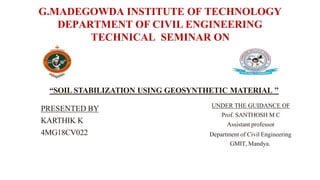 G.MADEGOWDA INSTITUTE OF TECHNOLOGY
DEPARTMENT OF CIVIL ENGINEERING
TECHNICAL SEMINAR ON
UNDER THE GUIDANCE OF
Prof. SANTHOSH M C
Assistant professor
Department of Civil Engineering
GMIT, Mandya.
“SOIL STABILIZATION USING GEOSYNTHETIC MATERIAL ’’
PRESENTED BY
KARTHIK K
4MG18CV022
 