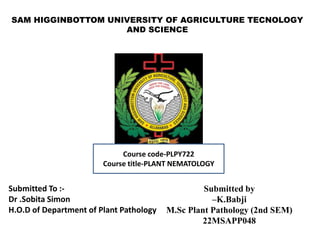 SAM HIGGINBOTTOM UNIVERSITY OF AGRICULTURE TECNOLOGY
AND SCIENCE
Submitted To :-
Dr .Sobita Simon
H.O.D of Department of Plant Pathology
Submitted by
–K.Babji
M.Sc Plant Pathology (2nd SEM)
22MSAPP048
Course code-PLPY722
Course title-PLANT NEMATOLOGY
 