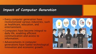 Impact of Computer Generation
• Every computer generation have
revolutionized various industries, such
as healthcare, education, and
entertainment.
• Computers have become integral to
daily life, enabling efficient
communication and access to
information.
• Advancements in computer
generations have fueled technological
innovation and economic growth.
 