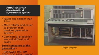 Second Generation
Characteristics &
representative systems
• Faster and smaller than
1st gen
• More reliable and easier
to program than
previous generation
systems
• Commercial production
was still difficult and
costly
Some computers of this
generation:-
Honeywell 400, IBM
2nd gen computer
 