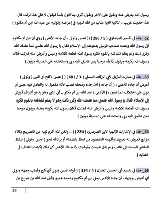 29
‫هللا‬ ‫رسول‬
‫اآلخر‬ ‫عل‬ ‫ويقبل‬ ‫عنه‬ ‫يعرض‬
‫بأسا‬ ‫أقول‬ ‫بما‬ ‫أترى‬ ‫ويقول‬
‫ي‬
‫فف‬ ‫ال‬ ‫فيقول‬
‫قال‬ ‫نزلت‬ ‫هذا‬
‫غريب‬ ‫حديث‬ ‫هذا‬
،
‫لنبيه‬ ‫هللا‬ ‫من‬ ‫عتاب‬ ‫اآلية‬ ‫الثانية‬
‫مكتوم‬ ‫أم‬ ‫ابن‬ ‫هللا‬ ‫عبد‬ ‫عن‬ ‫وتوليه‬ ‫اضه‬‫ر‬‫إع‬ ‫ي‬
‫ف‬
)
02
_
‫جاء‬
‫البيضاوي‬ ‫تفسن‬ ‫ي‬
‫ف‬
(
7
/
280
(( )
‫عبس‬
‫وتول‬
‫أن‬ ،
‫جاءه‬
‫األعىم‬
)
‫مكتوم‬ ‫أم‬ ‫ابن‬ ‫أن‬ ‫روي‬
‫هللا‬ ‫رسول‬
‫ى‬
‫أب‬
‫هللا‬ ‫علمك‬ ‫مما‬ ‫ي‬
‫علمب‬ ‫هللا‬ ‫رسول‬ ‫يا‬ ‫فقال‬ ‫اإلسالم‬ ‫إل‬ ‫يدعوهم‬ ‫قريش‬ ‫صناديد‬ ‫وعنده‬
‫هللا‬ ‫رسول‬ ‫فكره‬ ‫بالقوم‬ ‫تشاغله‬ ‫يعلم‬ ‫ولم‬ ‫ذلك‬ ‫وكرر‬
‫فكان‬ ‫لت‬‫فن‬ ‫عنه‬ ‫وأعرض‬ ‫وعبس‬ ‫لكالمه‬ ‫قطعه‬
‫هللا‬ ‫رسول‬
‫مرتن‬ ‫المدينة‬ ‫عل‬ ‫واستخلفه‬ ‫ي‬
‫رب‬ ‫فيه‬ ‫ي‬
‫عاتبب‬ ‫بمن‬ ‫مرحبا‬ ‫رآه‬ ‫إذا‬ ‫ويقول‬ ‫يكرمه‬
)
00
_
‫جاء‬
‫ي‬
‫النسف‬ ‫كات‬
‫الن‬ ‫ي‬
‫ألب‬ ‫يل‬‫التن‬ ‫مدارك‬ ‫ي‬
‫ف‬
(
0
/
071
)
(
(
‫عبس‬
)
‫النب‬ ‫أى‬ ‫كلح‬
(
‫وتول‬
)
‫أ‬
‫عرض‬
‫أن‬
‫األعىم‬ ‫جاءه‬
،
(
‫أن‬
‫جاءه‬
)
‫فيه‬ ‫والعامل‬ ‫له‬ ‫مفعول‬ ‫ألنه‬ ‫نصب‬ ‫ومحله‬ ‫جاءه‬ ‫ألن‬
‫أو‬ ‫عبس‬
‫المذهبن‬ ‫اختالف‬ ‫عل‬ ‫تول‬
،
(
‫األعىم‬
)
‫هللا‬ ‫عبد‬
‫أم‬ ‫بن‬
‫مكتو‬
..
‫ي‬
‫ى‬
‫أب‬
‫النب‬
‫اف‬ ‫ر‬
‫أش‬ ‫يدعو‬ ‫وهو‬
‫قريش‬
‫فكره‬ ‫بالقوم‬ ‫تشاغله‬ ‫يعلم‬ ‫ال‬‫وهو‬ ‫ذلك‬ ‫وكرر‬ ‫هللا‬ ‫علمك‬ ‫مما‬ ‫ي‬
‫علمب‬ ‫هللا‬ ‫رسول‬ ‫يا‬ ‫فقال‬ ‫اإلسالم‬ ‫إل‬
‫هللا‬ ‫رسول‬
‫هللا‬ ‫رسول‬ ‫فكان‬ ‫لت‬‫فن‬ ‫عنه‬ ‫وأعرض‬ ‫وعبس‬ ‫لكالمه‬ ‫قطعه‬
‫مرحبا‬ ‫ويقول‬ ‫بعدها‬ ‫يكرمه‬
‫ر‬ ‫فيه‬ ‫ي‬
‫عاتبب‬ ‫بمن‬
‫واستخلفه‬ ‫ب‬
‫مرتن‬ ‫المدينة‬ ‫ي‬
‫عل‬
)
04
_
‫جاء‬
‫الرصرصي‬ ‫البن‬ ‫اإللهية‬ ‫ات‬‫ر‬‫اإلشا‬ ‫ي‬
‫ف‬
(
224
)
(
..
‫ولكن‬
‫أكرم‬ ‫هللا‬
‫بكالم‬ ‫ح‬ ‫الترصي‬ ‫عن‬ ‫نبيه‬
‫فع‬ ‫مزعج‬
‫المقصود‬ ‫وأفهمه‬ ‫تعريضا‬ ‫له‬ ‫رض‬
‫من‬
‫يتضمنه‬ ‫لفظ‬
‫أو‬
‫نحو‬ ‫ادفه‬‫ر‬‫ي‬
(
‫عبس‬
‫ي‬
‫وتول‬
)
‫بلف‬
‫ظ‬
‫المسند‬ ‫ي‬
‫الماض‬
‫يقل‬ ‫ولم‬ ‫غائب‬ ‫ي‬
‫إل‬
‫ام‬‫ر‬‫إك‬ ‫ذلك‬ ‫كل‬‫األعىم‬ ‫جاءك‬ ‫إذا‬ ‫وتوليت‬ ‫عبست‬
‫بالتلطف‬ ‫ا‬
‫ي‬
‫ف‬
‫خطابه‬
)
07
_
‫جاء‬
‫الخازن‬ ‫الحسن‬ ‫ي‬
‫أب‬ ‫تفسن‬ ‫ي‬
‫ف‬
(
4
/
094
)
(
‫قوله‬
‫عبس‬
‫كلح‬‫أي‬ ‫وتول‬
‫وتول‬ ‫وجهه‬ ‫وقطب‬
‫بوجهه‬ ‫أعرض‬ ‫أي‬
،
‫أن‬
‫جاءه‬
‫بن‬ ‫ح‬ ‫ي‬ ‫ر‬
‫ش‬ ‫بن‬ ‫هللا‬ ‫عبد‬ ‫وقيل‬‫عمرو‬ ‫واسمه‬ ‫مكتوم‬ ‫أم‬ ‫ابن‬ ‫ي‬
‫يعب‬ ‫األعىم‬
 