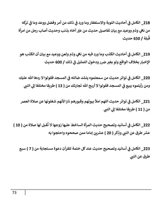 73
218
_
‫كه‬
‫تر‬ ‫ي‬
‫ف‬ ‫وما‬ ‫ووعد‬ ‫وفضل‬‫أمر‬ ‫من‬ ‫ذلك‬ ‫ي‬
‫ف‬ ‫ورد‬ ‫وما‬‫واالستغفار‬ ‫التوبة‬ ‫أحاديث‬ ‫ي‬
‫ف‬ ‫الكامل‬
‫أة‬‫ر‬‫ام‬ ‫من‬ ‫رجل‬ ‫أصاب‬ ‫وحديث‬ ‫بذنب‬ ‫أخاه‬ ّ
‫عن‬ ‫من‬ ‫حديث‬ ‫تفاصيل‬ ‫بيان‬ ‫مع‬ ‫ووعيد‬ ‫وذم‬ ‫ي‬
‫نّه‬ ‫من‬
‫بلة‬‫ق‬
/
077
‫حديث‬
219
_
‫هو‬ ‫الكذب‬ ‫أن‬ ‫بيان‬ ‫مع‬ ‫ووعيد‬ ‫ولعن‬ ‫وذم‬ ‫ي‬
‫نّه‬ ‫من‬ ‫فيه‬ ‫ورد‬ ‫وما‬ ‫الكذب‬ ‫أحاديث‬ ‫ي‬
‫ف‬ ‫الكامل‬
‫ذلك‬ ‫ي‬
‫ف‬ ‫التمثيل‬ ‫ودخول‬‫ر‬‫رص‬ ‫بغن‬ ‫ولو‬ ‫الواقع‬ ‫بخالف‬ ‫اإلخبار‬
/
077
‫حديث‬
227
_
‫الك‬
‫عليك‬ ‫هللا‬ ‫ردها‬ ‫ال‬ ‫فقولوا‬ ‫المسجد‬ ‫ي‬
‫ف‬ ‫ضالته‬ ‫ينشد‬ ‫سمعتموه‬ ‫من‬ ‫حديث‬‫تواتر‬ ‫ي‬
‫ف‬ ‫امل‬
‫من‬ ‫تجارتك‬ ‫هللا‬ ‫ح‬‫أرب‬ ‫ال‬ ‫فقولوا‬ ‫المسجد‬ ‫ي‬
‫ف‬ ‫يبيع‬ ‫أيتموه‬‫ر‬ ‫ومن‬
(
10
)
‫ي‬
‫النب‬ ‫ي‬
‫إل‬ ‫مختلفا‬ ‫طريقا‬
221
_
‫العرص‬ ‫صالة‬ ‫عن‬ ‫شغلونها‬ ‫ألنهم‬ ‫ا‬‫ر‬‫نا‬ ‫وقبورهم‬ ‫بيوتهم‬ ‫امأل‬ ‫اللهم‬ ‫حديث‬‫تواتر‬ ‫ي‬
‫ف‬ ‫الكامل‬
‫من‬
(
11
)
‫ي‬
‫النب‬ ‫ي‬
‫إل‬ ‫مختلفا‬ ‫طريقا‬
222
_
‫من‬ ‫صالة‬ ‫لها‬ ‫قبل‬‫ت‬ ‫ال‬ ‫زوجها‬ ‫عليها‬ ‫الساخط‬ ‫أة‬‫ر‬‫الم‬ ‫حديث‬ ‫وتصحيح‬ ‫أسانيد‬ ‫ي‬
‫ف‬ ‫الكامل‬
(
17
)
‫كر‬ِ
‫وذ‬ ‫ي‬
‫النب‬ ‫عن‬ ‫طرق‬ ‫ر‬
‫عش‬
(
27
)
‫به‬ ‫واحتجوا‬ ‫صححوه‬ ‫ممن‬ ‫إماما‬ ‫ين‬ ‫ر‬
‫عش‬
220
_
‫من‬ ‫مستجابة‬ ‫دعوة‬ ‫للقرآن‬ ‫ختمة‬ ‫كل‬‫عند‬ ‫حديث‬ ‫وتصحيح‬ ‫أسانيد‬ ‫ي‬
‫ف‬ ‫الكامل‬
(
0
)
‫سبع‬
‫ي‬
‫النب‬ ‫عن‬ ‫طرق‬
 