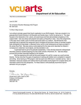 Department of Art Education
___________________________________________________________________________________________________
http://arts.vcu.edu/arteducation
June 30, 2020
TO: University of Southern Mississippi; MLS Program
RE: Kyle Guzik
To Whom It May Concern:
I am writing to strongly support Kyle Guzik’s application to your MLIS program. Kyle was a student in my
graduate level Cultural Diversity in Art Education and Society class, in which he earned an A. This class
focused on the intersection of art, culture, and social issues and Kyle demonstrated competency in this
subject matter. Kyle was always well prepared and spoke up frequently in class. One of the assignments
in this class was to create a work of art that used social action as a medium. Kyle felt that the most
meaningful way to approach this assignment was to complete and document a series of volunteer projects.
Kyle volunteered at a dog shelter, a retirement home, and for a trail maintenance and clean-up project in
the James River Park. Kyle also wrote an artist statement for this class which described his interest in
conceptual art, modernism, found objects, and documentation in art.
I supervised Kyle for part of his graduate assistantship. In this role Kyle observed undergraduate
secondary practicum students teaching art at two public schools in Richmond, VA. Kyle was always
punctual and provided meaningful feedback to the students.
Kyle has experience and a skill set that would prepare him well for a career as a youth services
librarian. He has more than five years of experience in working with children and is competent in research
and writing. Since leaving our PhD program, Kyle has spent over 2000 hours in volunteer service. Kyle is
interested in discourse analysis and I believe that his past studies would prepare him to explore library and
information science from this perspective. For these reasons I enthusiastically recommend Kyle for
admission into your program.
Sincerely,
Pamela Harris Lawton, EdDCTA, MFA
Professor of Art Education
phlawton@vcu.edu
(804) 828-1198
Virginia Commonwealth University l Monroe Park Campus l Franklin Terrace l 812 W. Franklin St.
P.O. Box 843084 l Richmond, VA 23284-3084 l 804 828-7154 l Fax: 804 827-0255 l TDD: 1-800-828-1120
 