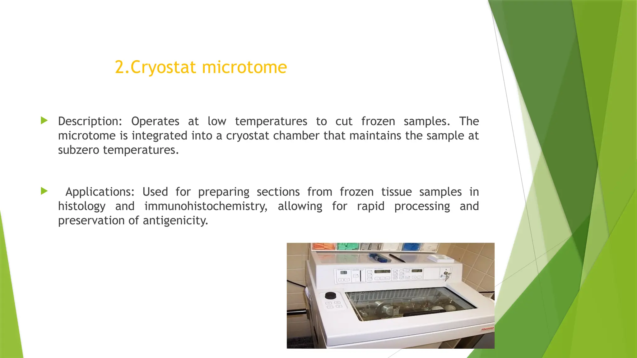 2.Cryostat microtome
 Description: Operates at low temperatures to cut frozen samples. The
microtome is integrated into a cryostat chamber that maintains the sample at
subzero temperatures.
 Applications: Used for preparing sections from frozen tissue samples in
histology and immunohistochemistry, allowing for rapid processing and
preservation of antigenicity.
 