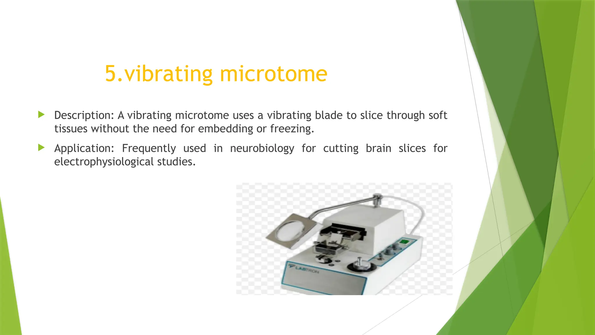 5.vibrating microtome
 Description: A vibrating microtome uses a vibrating blade to slice through soft
tissues without the need for embedding or freezing.
 Application: Frequently used in neurobiology for cutting brain slices for
electrophysiological studies.
 