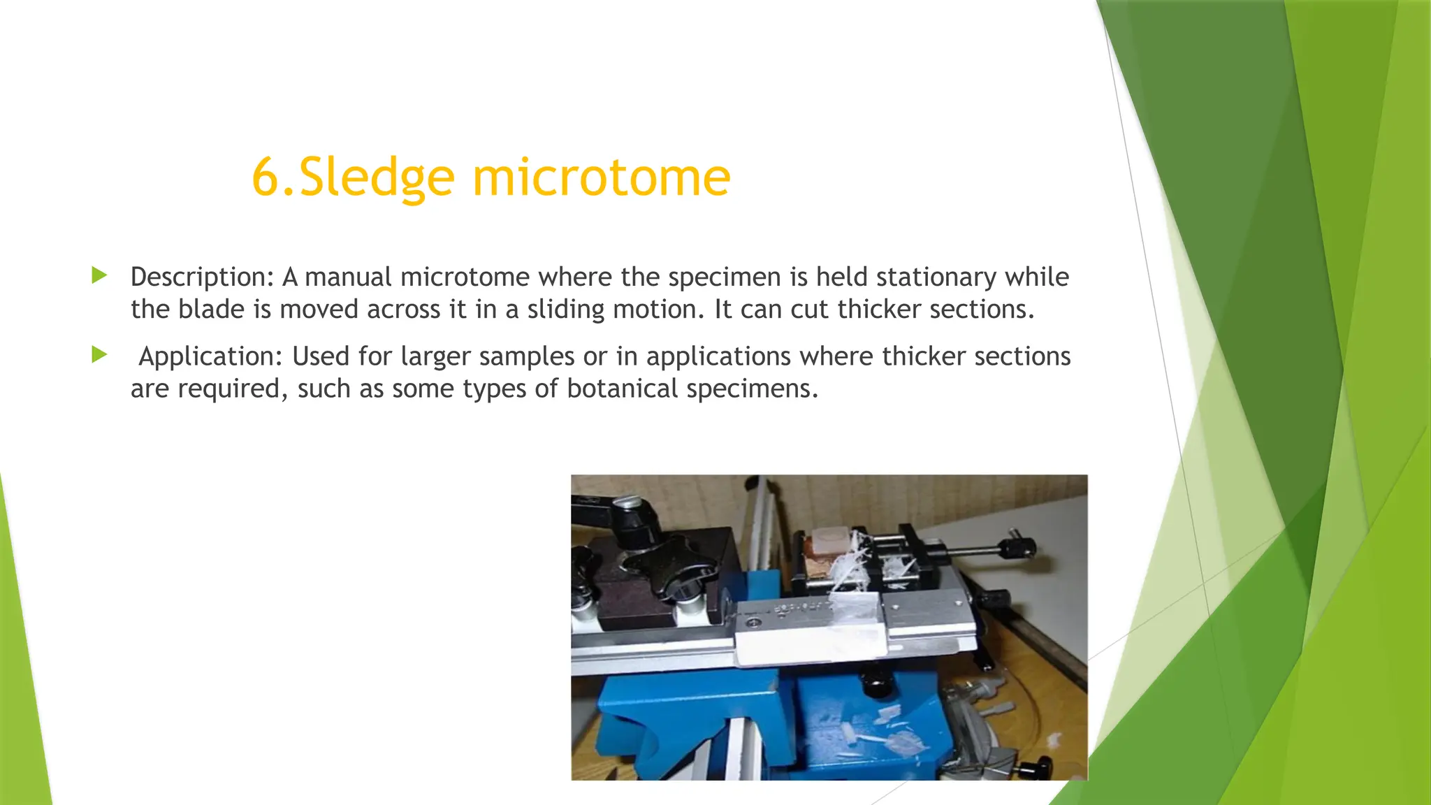 6.Sledge microtome
 Description: A manual microtome where the specimen is held stationary while
the blade is moved across it in a sliding motion. It can cut thicker sections.
 Application: Used for larger samples or in applications where thicker sections
are required, such as some types of botanical specimens.
 