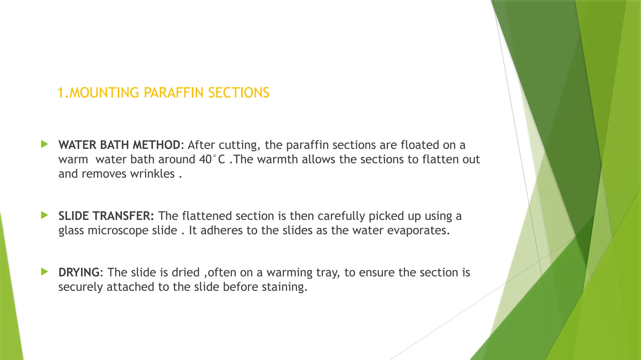 1.MOUNTING PARAFFIN SECTIONS
 WATER BATH METHOD: After cutting, the paraffin sections are floated on a
warm water bath around 40°C .The warmth allows the sections to flatten out
and removes wrinkles .
 SLIDE TRANSFER: The flattened section is then carefully picked up using a
glass microscope slide . It adheres to the slides as the water evaporates.
 DRYING: The slide is dried ,often on a warming tray, to ensure the section is
securely attached to the slide before staining.
 