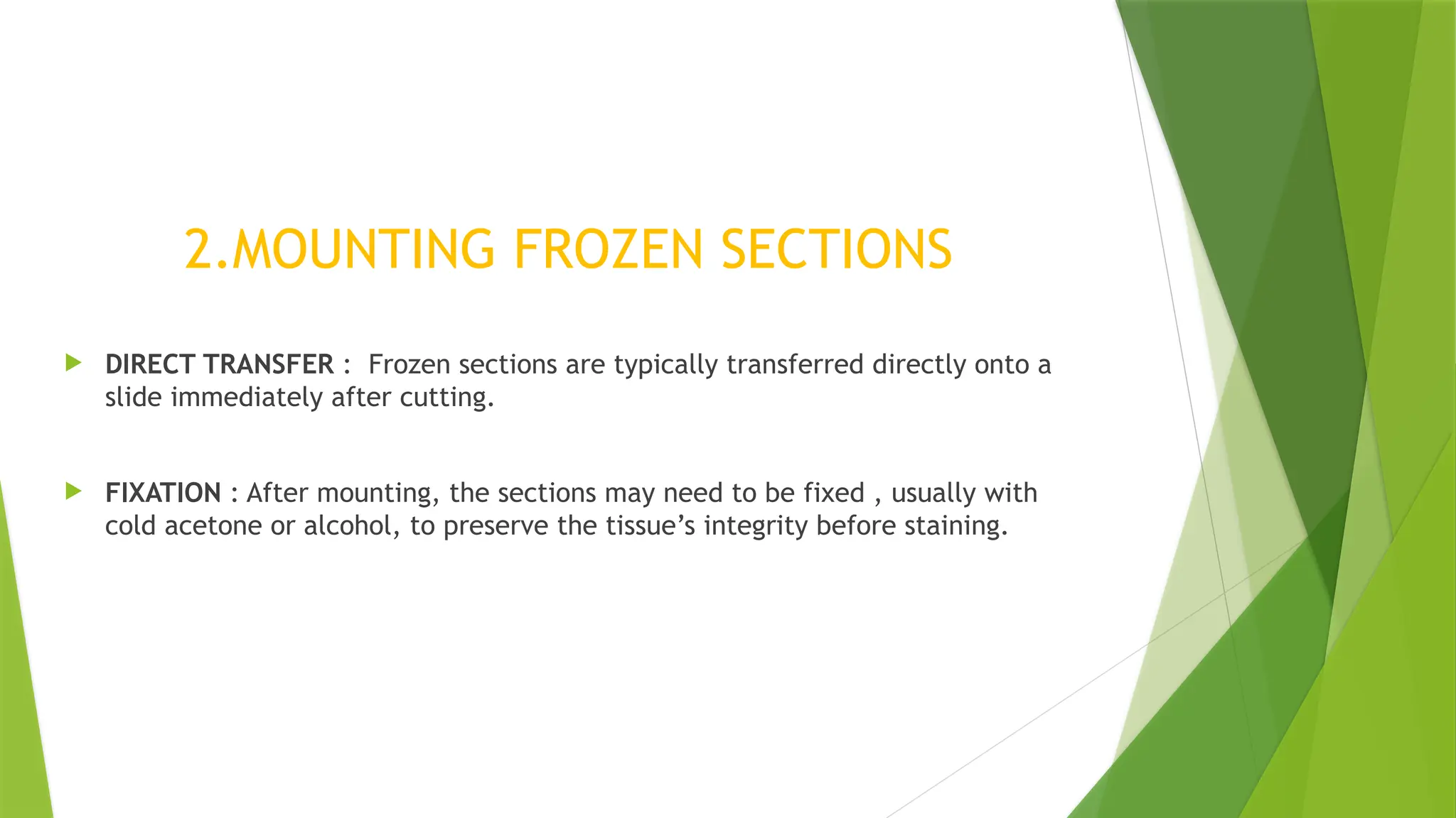 2.MOUNTING FROZEN SECTIONS
 DIRECT TRANSFER : Frozen sections are typically transferred directly onto a
slide immediately after cutting.
 FIXATION : After mounting, the sections may need to be fixed , usually with
cold acetone or alcohol, to preserve the tissue’s integrity before staining.
 