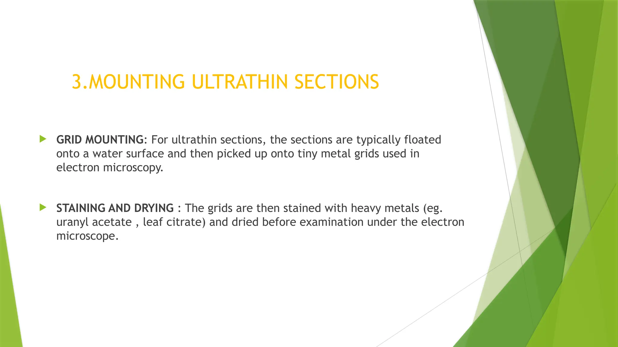 3.MOUNTING ULTRATHIN SECTIONS
 GRID MOUNTING: For ultrathin sections, the sections are typically floated
onto a water surface and then picked up onto tiny metal grids used in
electron microscopy.
 STAINING AND DRYING : The grids are then stained with heavy metals (eg.
uranyl acetate , leaf citrate) and dried before examination under the electron
microscope.
 