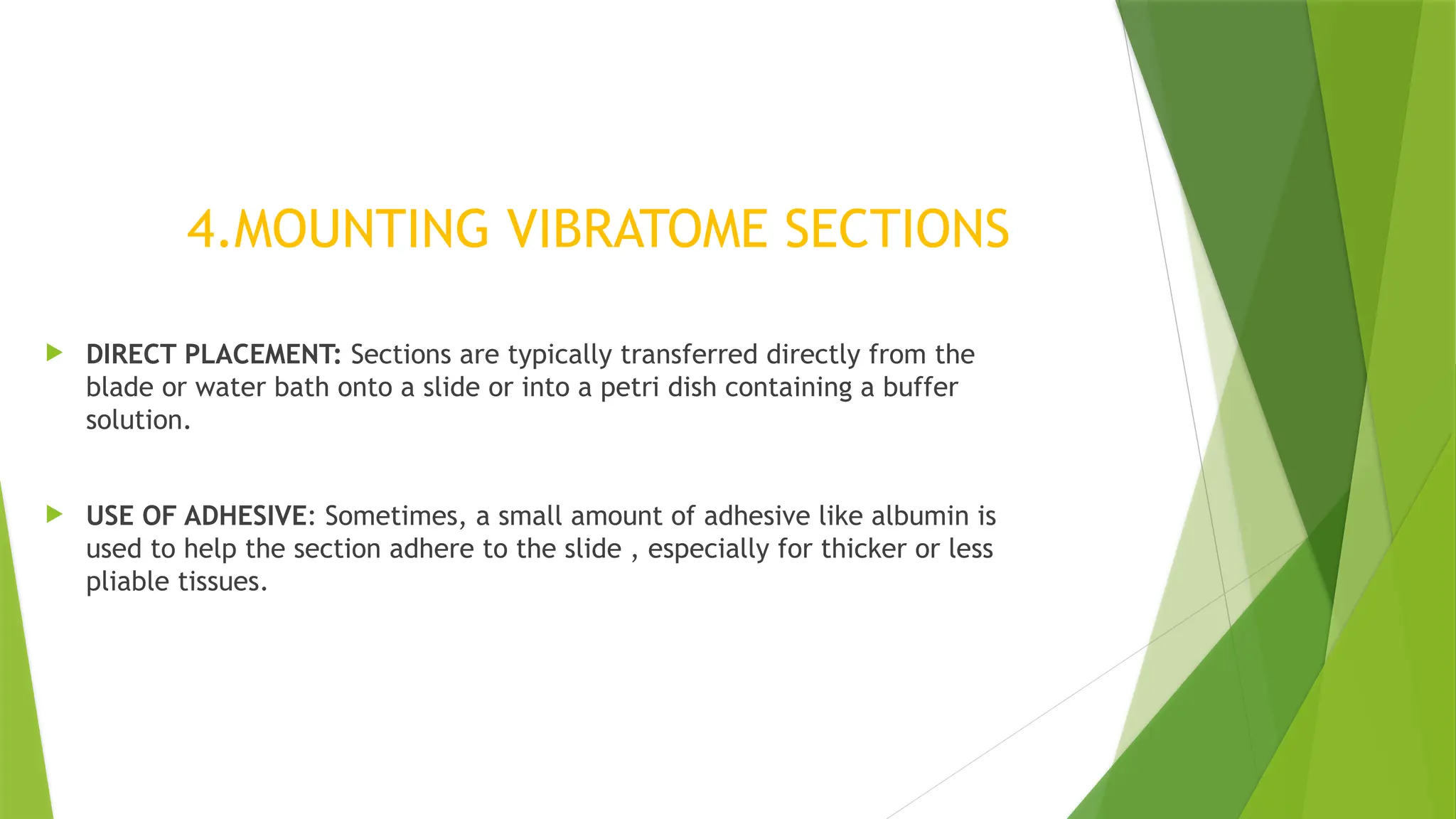  DIRECT PLACEMENT: Sections are typically transferred directly from the
blade or water bath onto a slide or into a petri dish containing a buffer
solution.
 USE OF ADHESIVE: Sometimes, a small amount of adhesive like albumin is
used to help the section adhere to the slide , especially for thicker or less
pliable tissues.
4.MOUNTING VIBRATOME SECTIONS
 