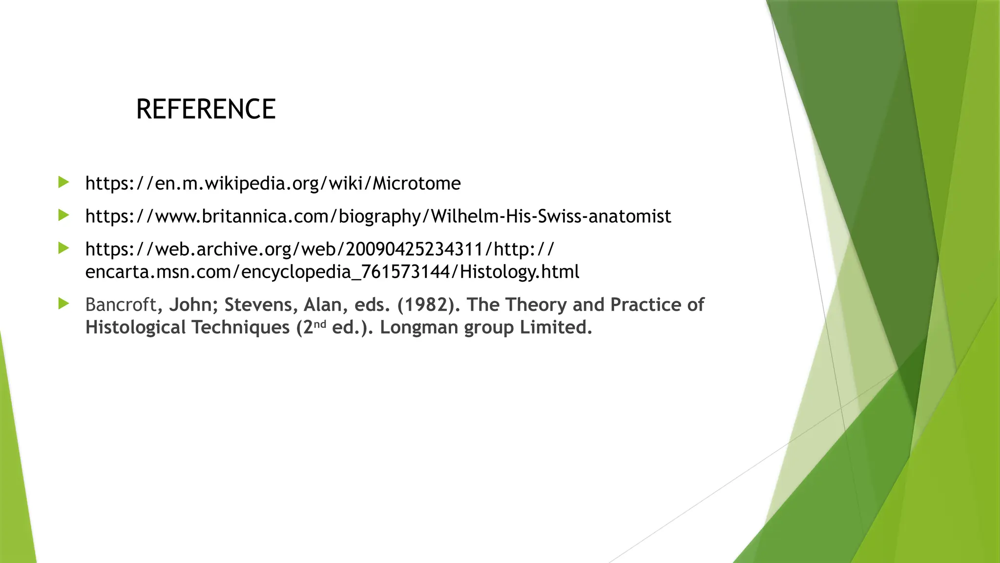 REFERENCE
 https://en.m.wikipedia.org/wiki/Microtome
 https://www.britannica.com/biography/Wilhelm-His-Swiss-anatomist
 https://web.archive.org/web/20090425234311/http://
encarta.msn.com/encyclopedia_761573144/Histology.html
 Bancroft, John; Stevens, Alan, eds. (1982). The Theory and Practice of
Histological Techniques (2nd
ed.). Longman group Limited.
 