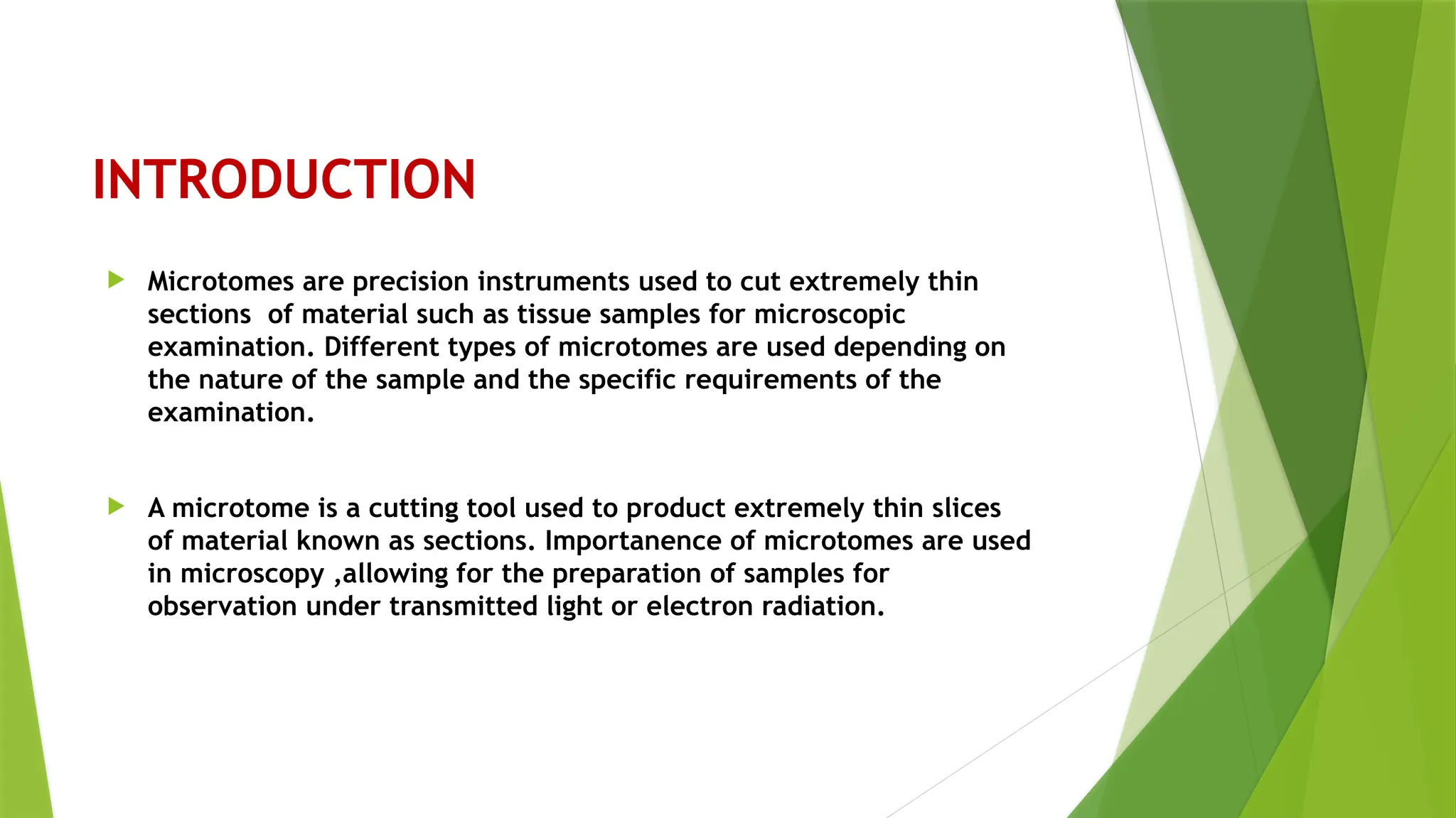 INTRODUCTION
 Microtomes are precision instruments used to cut extremely thin
sections of material such as tissue samples for microscopic
examination. Different types of microtomes are used depending on
the nature of the sample and the specific requirements of the
examination.
 A microtome is a cutting tool used to product extremely thin slices
of material known as sections. Importanence of microtomes are used
in microscopy ,allowing for the preparation of samples for
observation under transmitted light or electron radiation.
 