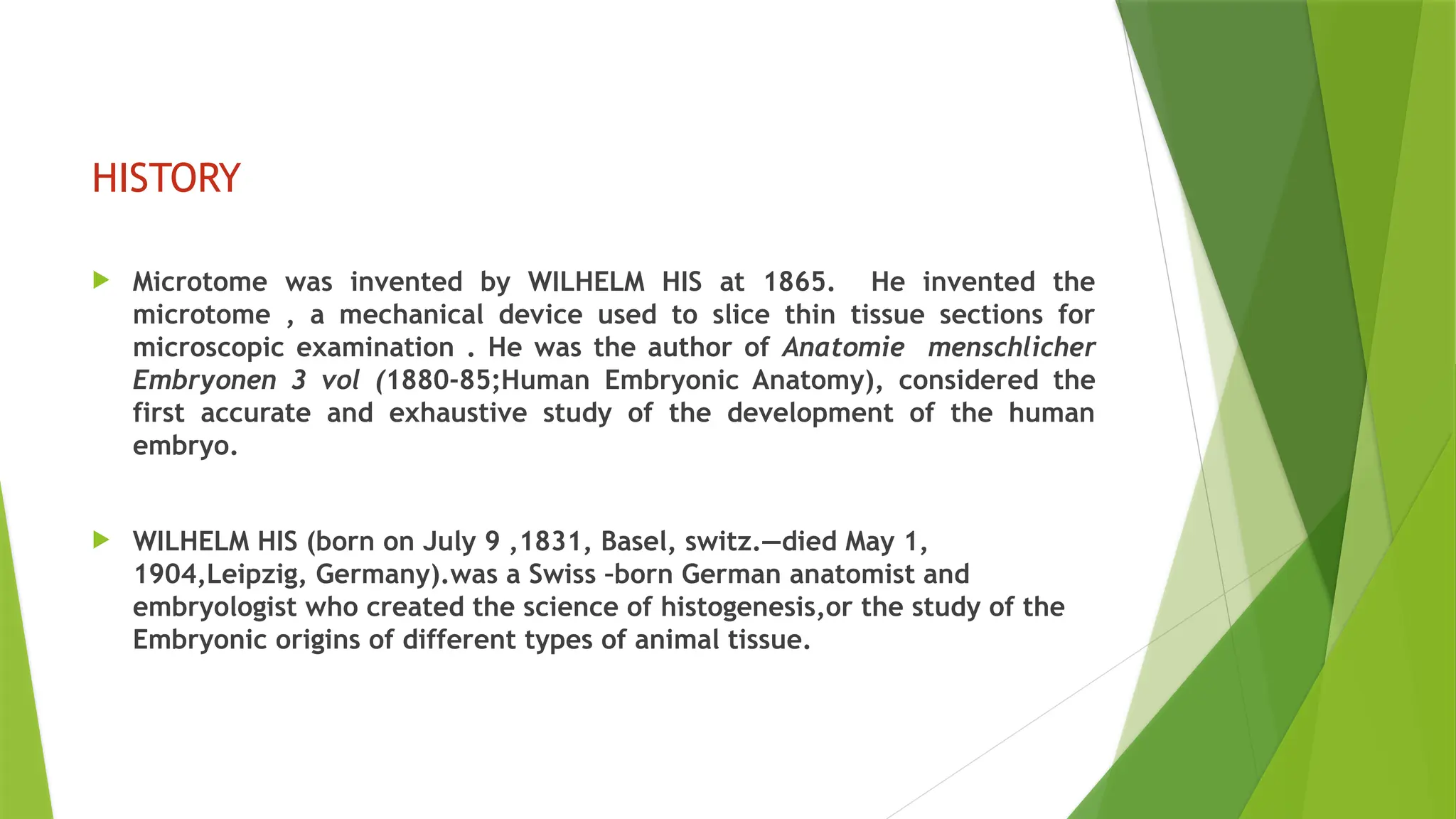 HISTORY
 Microtome was invented by WILHELM HIS at 1865. He invented the
microtome , a mechanical device used to slice thin tissue sections for
microscopic examination . He was the author of Anatomie menschlicher
Embryonen 3 vol (1880-85;Human Embryonic Anatomy), considered the
first accurate and exhaustive study of the development of the human
embryo.
 WILHELM HIS (born on July 9 ,1831, Basel, switz.—died May 1,
1904,Leipzig, Germany).was a Swiss –born German anatomist and
embryologist who created the science of histogenesis,or the study of the
Embryonic origins of different types of animal tissue.
 