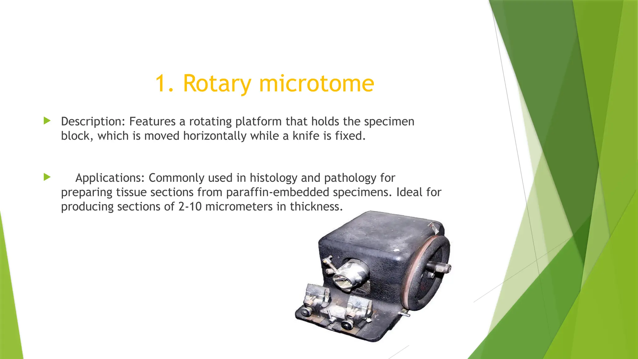 1. Rotary microtome
 Description: Features a rotating platform that holds the specimen
block, which is moved horizontally while a knife is fixed.
 Applications: Commonly used in histology and pathology for
preparing tissue sections from paraffin-embedded specimens. Ideal for
producing sections of 2-10 micrometers in thickness.
 