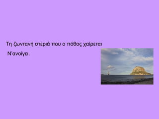 Τη ζωντανή στεριά που ο πόθος χαίρεται
Ν’ανοίγει.
 