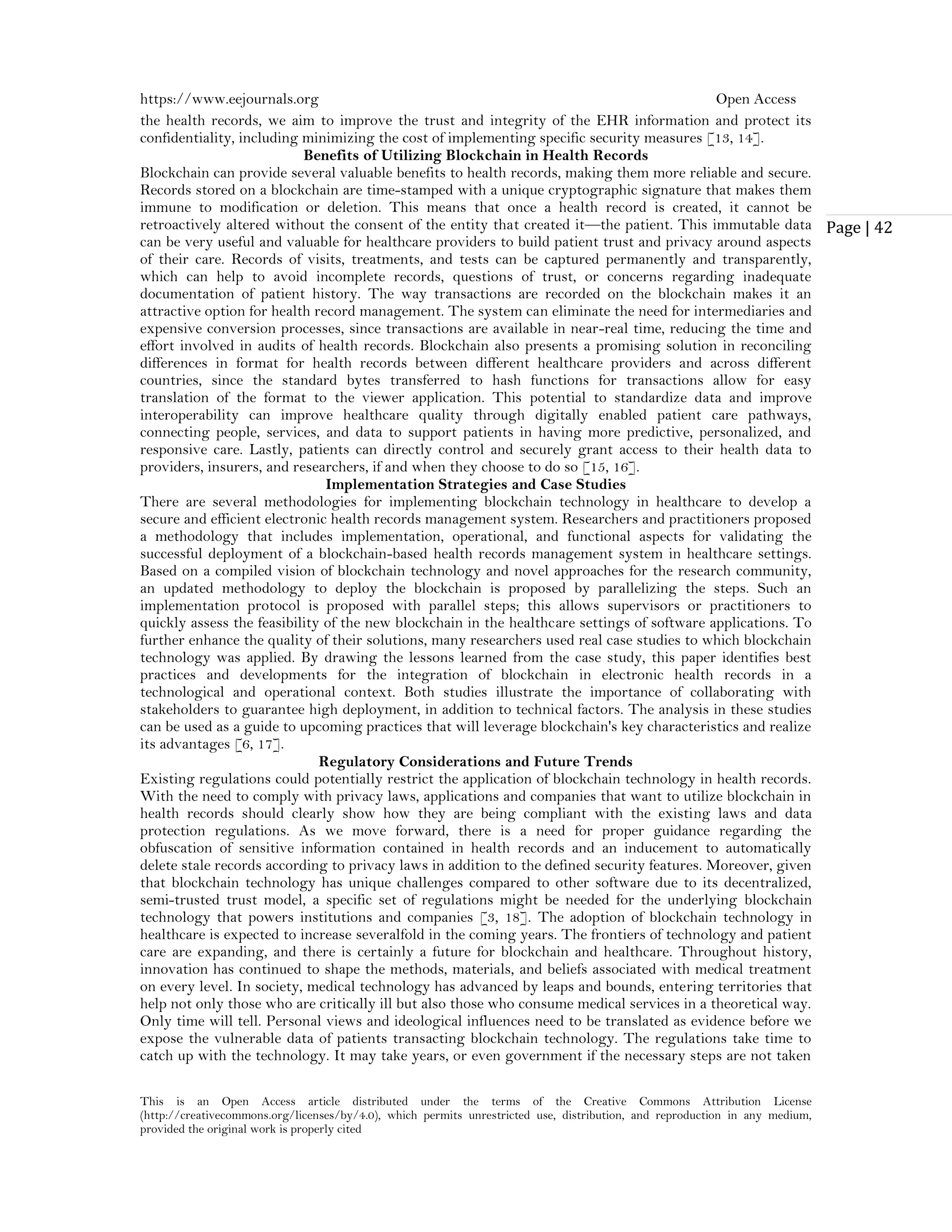 https://www.eejournals.org Open Access
This is an Open Access article distributed under the terms of the Creative Commons Attribution License
(http://creativecommons.org/licenses/by/4.0), which permits unrestricted use, distribution, and reproduction in any medium,
provided the original work is properly cited
Page | 42
the health records, we aim to improve the trust and integrity of the EHR information and protect its
confidentiality, including minimizing the cost of implementing specific security measures [13, 14].
Benefits of Utilizing Blockchain in Health Records
Blockchain can provide several valuable benefits to health records, making them more reliable and secure.
Records stored on a blockchain are time-stamped with a unique cryptographic signature that makes them
immune to modification or deletion. This means that once a health record is created, it cannot be
retroactively altered without the consent of the entity that created it—the patient. This immutable data
can be very useful and valuable for healthcare providers to build patient trust and privacy around aspects
of their care. Records of visits, treatments, and tests can be captured permanently and transparently,
which can help to avoid incomplete records, questions of trust, or concerns regarding inadequate
documentation of patient history. The way transactions are recorded on the blockchain makes it an
attractive option for health record management. The system can eliminate the need for intermediaries and
expensive conversion processes, since transactions are available in near-real time, reducing the time and
effort involved in audits of health records. Blockchain also presents a promising solution in reconciling
differences in format for health records between different healthcare providers and across different
countries, since the standard bytes transferred to hash functions for transactions allow for easy
translation of the format to the viewer application. This potential to standardize data and improve
interoperability can improve healthcare quality through digitally enabled patient care pathways,
connecting people, services, and data to support patients in having more predictive, personalized, and
responsive care. Lastly, patients can directly control and securely grant access to their health data to
providers, insurers, and researchers, if and when they choose to do so [15, 16].
Implementation Strategies and Case Studies
There are several methodologies for implementing blockchain technology in healthcare to develop a
secure and efficient electronic health records management system. Researchers and practitioners proposed
a methodology that includes implementation, operational, and functional aspects for validating the
successful deployment of a blockchain-based health records management system in healthcare settings.
Based on a compiled vision of blockchain technology and novel approaches for the research community,
an updated methodology to deploy the blockchain is proposed by parallelizing the steps. Such an
implementation protocol is proposed with parallel steps; this allows supervisors or practitioners to
quickly assess the feasibility of the new blockchain in the healthcare settings of software applications. To
further enhance the quality of their solutions, many researchers used real case studies to which blockchain
technology was applied. By drawing the lessons learned from the case study, this paper identifies best
practices and developments for the integration of blockchain in electronic health records in a
technological and operational context. Both studies illustrate the importance of collaborating with
stakeholders to guarantee high deployment, in addition to technical factors. The analysis in these studies
can be used as a guide to upcoming practices that will leverage blockchain's key characteristics and realize
its advantages [6, 17].
Regulatory Considerations and Future Trends
Existing regulations could potentially restrict the application of blockchain technology in health records.
With the need to comply with privacy laws, applications and companies that want to utilize blockchain in
health records should clearly show how they are being compliant with the existing laws and data
protection regulations. As we move forward, there is a need for proper guidance regarding the
obfuscation of sensitive information contained in health records and an inducement to automatically
delete stale records according to privacy laws in addition to the defined security features. Moreover, given
that blockchain technology has unique challenges compared to other software due to its decentralized,
semi-trusted trust model, a specific set of regulations might be needed for the underlying blockchain
technology that powers institutions and companies [3, 18]. The adoption of blockchain technology in
healthcare is expected to increase severalfold in the coming years. The frontiers of technology and patient
care are expanding, and there is certainly a future for blockchain and healthcare. Throughout history,
innovation has continued to shape the methods, materials, and beliefs associated with medical treatment
on every level. In society, medical technology has advanced by leaps and bounds, entering territories that
help not only those who are critically ill but also those who consume medical services in a theoretical way.
Only time will tell. Personal views and ideological influences need to be translated as evidence before we
expose the vulnerable data of patients transacting blockchain technology. The regulations take time to
catch up with the technology. It may take years, or even government if the necessary steps are not taken
 