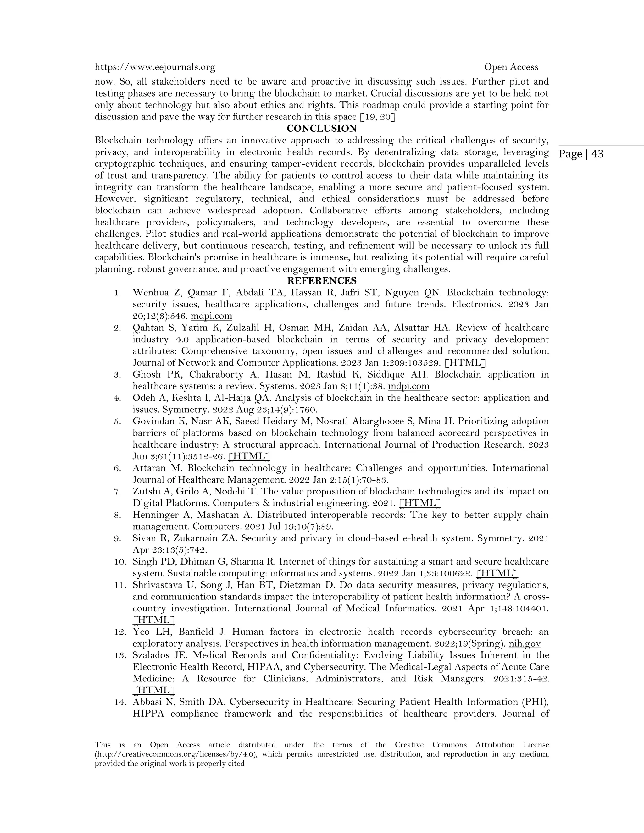 https://www.eejournals.org Open Access
This is an Open Access article distributed under the terms of the Creative Commons Attribution License
(http://creativecommons.org/licenses/by/4.0), which permits unrestricted use, distribution, and reproduction in any medium,
provided the original work is properly cited
Page | 43
now. So, all stakeholders need to be aware and proactive in discussing such issues. Further pilot and
testing phases are necessary to bring the blockchain to market. Crucial discussions are yet to be held not
only about technology but also about ethics and rights. This roadmap could provide a starting point for
discussion and pave the way for further research in this space [19, 20].
CONCLUSION
Blockchain technology offers an innovative approach to addressing the critical challenges of security,
privacy, and interoperability in electronic health records. By decentralizing data storage, leveraging
cryptographic techniques, and ensuring tamper-evident records, blockchain provides unparalleled levels
of trust and transparency. The ability for patients to control access to their data while maintaining its
integrity can transform the healthcare landscape, enabling a more secure and patient-focused system.
However, significant regulatory, technical, and ethical considerations must be addressed before
blockchain can achieve widespread adoption. Collaborative efforts among stakeholders, including
healthcare providers, policymakers, and technology developers, are essential to overcome these
challenges. Pilot studies and real-world applications demonstrate the potential of blockchain to improve
healthcare delivery, but continuous research, testing, and refinement will be necessary to unlock its full
capabilities. Blockchain's promise in healthcare is immense, but realizing its potential will require careful
planning, robust governance, and proactive engagement with emerging challenges.
REFERENCES
1. Wenhua Z, Qamar F, Abdali TA, Hassan R, Jafri ST, Nguyen QN. Blockchain technology:
security issues, healthcare applications, challenges and future trends. Electronics. 2023 Jan
20;12(3):546. mdpi.com
2. Qahtan S, Yatim K, Zulzalil H, Osman MH, Zaidan AA, Alsattar HA. Review of healthcare
industry 4.0 application-based blockchain in terms of security and privacy development
attributes: Comprehensive taxonomy, open issues and challenges and recommended solution.
Journal of Network and Computer Applications. 2023 Jan 1;209:103529. [HTML]
3. Ghosh PK, Chakraborty A, Hasan M, Rashid K, Siddique AH. Blockchain application in
healthcare systems: a review. Systems. 2023 Jan 8;11(1):38. mdpi.com
4. Odeh A, Keshta I, Al-Haija QA. Analysis of blockchain in the healthcare sector: application and
issues. Symmetry. 2022 Aug 23;14(9):1760.
5. Govindan K, Nasr AK, Saeed Heidary M, Nosrati-Abarghooee S, Mina H. Prioritizing adoption
barriers of platforms based on blockchain technology from balanced scorecard perspectives in
healthcare industry: A structural approach. International Journal of Production Research. 2023
Jun 3;61(11):3512-26. [HTML]
6. Attaran M. Blockchain technology in healthcare: Challenges and opportunities. International
Journal of Healthcare Management. 2022 Jan 2;15(1):70-83.
7. Zutshi A, Grilo A, Nodehi T. The value proposition of blockchain technologies and its impact on
Digital Platforms. Computers & industrial engineering. 2021. [HTML]
8. Henninger A, Mashatan A. Distributed interoperable records: The key to better supply chain
management. Computers. 2021 Jul 19;10(7):89.
9. Sivan R, Zukarnain ZA. Security and privacy in cloud-based e-health system. Symmetry. 2021
Apr 23;13(5):742.
10. Singh PD, Dhiman G, Sharma R. Internet of things for sustaining a smart and secure healthcare
system. Sustainable computing: informatics and systems. 2022 Jan 1;33:100622. [HTML]
11. Shrivastava U, Song J, Han BT, Dietzman D. Do data security measures, privacy regulations,
and communication standards impact the interoperability of patient health information? A cross-
country investigation. International Journal of Medical Informatics. 2021 Apr 1;148:104401.
[HTML]
12. Yeo LH, Banfield J. Human factors in electronic health records cybersecurity breach: an
exploratory analysis. Perspectives in health information management. 2022;19(Spring). nih.gov
13. Szalados JE. Medical Records and Confidentiality: Evolving Liability Issues Inherent in the
Electronic Health Record, HIPAA, and Cybersecurity. The Medical-Legal Aspects of Acute Care
Medicine: A Resource for Clinicians, Administrators, and Risk Managers. 2021:315-42.
[HTML]
14. Abbasi N, Smith DA. Cybersecurity in Healthcare: Securing Patient Health Information (PHI),
HIPPA compliance framework and the responsibilities of healthcare providers. Journal of
 