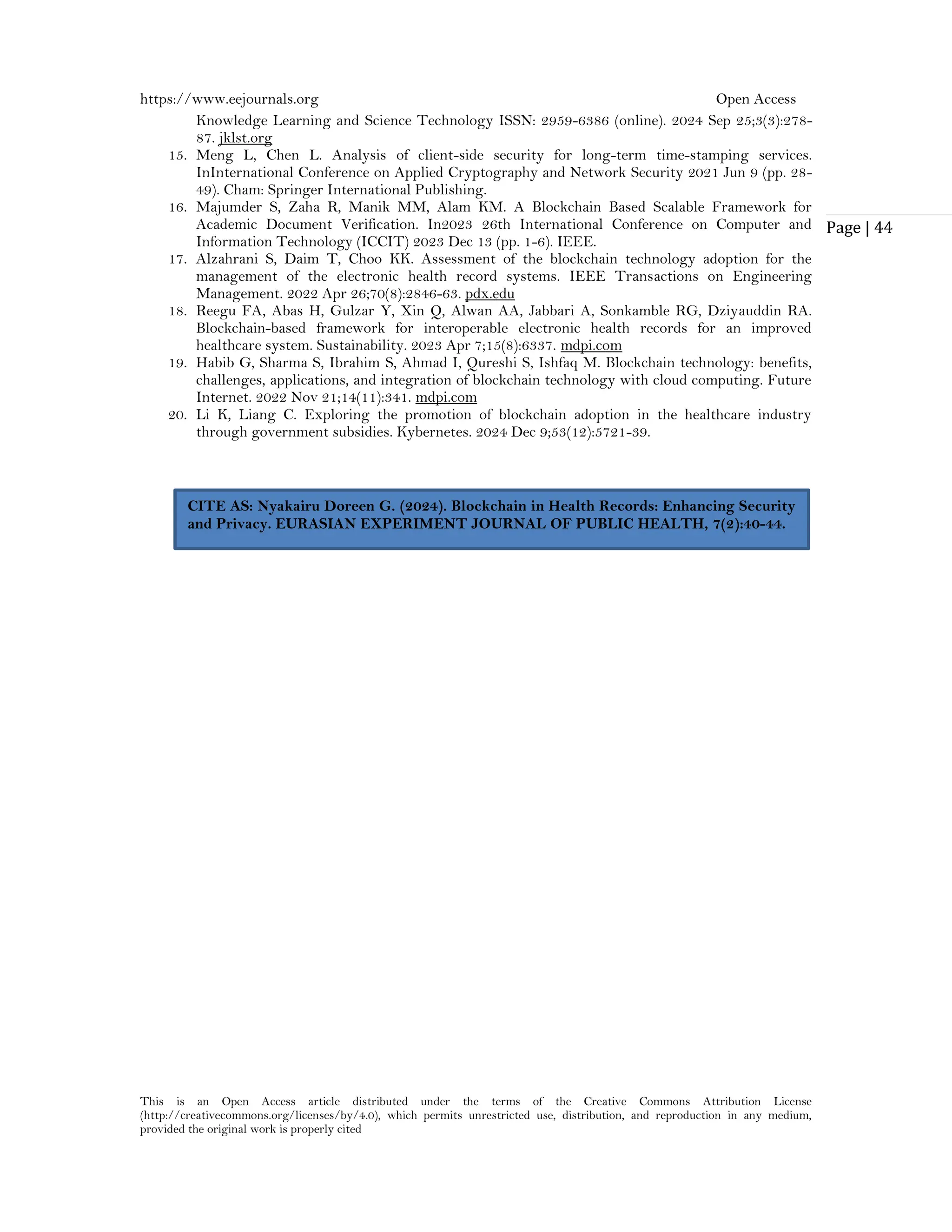 https://www.eejournals.org Open Access
This is an Open Access article distributed under the terms of the Creative Commons Attribution License
(http://creativecommons.org/licenses/by/4.0), which permits unrestricted use, distribution, and reproduction in any medium,
provided the original work is properly cited
Page | 44
Knowledge Learning and Science Technology ISSN: 2959-6386 (online). 2024 Sep 25;3(3):278-
87. jklst.org
15. Meng L, Chen L. Analysis of client-side security for long-term time-stamping services.
InInternational Conference on Applied Cryptography and Network Security 2021 Jun 9 (pp. 28-
49). Cham: Springer International Publishing.
16. Majumder S, Zaha R, Manik MM, Alam KM. A Blockchain Based Scalable Framework for
Academic Document Verification. In2023 26th International Conference on Computer and
Information Technology (ICCIT) 2023 Dec 13 (pp. 1-6). IEEE.
17. Alzahrani S, Daim T, Choo KK. Assessment of the blockchain technology adoption for the
management of the electronic health record systems. IEEE Transactions on Engineering
Management. 2022 Apr 26;70(8):2846-63. pdx.edu
18. Reegu FA, Abas H, Gulzar Y, Xin Q, Alwan AA, Jabbari A, Sonkamble RG, Dziyauddin RA.
Blockchain-based framework for interoperable electronic health records for an improved
healthcare system. Sustainability. 2023 Apr 7;15(8):6337. mdpi.com
19. Habib G, Sharma S, Ibrahim S, Ahmad I, Qureshi S, Ishfaq M. Blockchain technology: benefits,
challenges, applications, and integration of blockchain technology with cloud computing. Future
Internet. 2022 Nov 21;14(11):341. mdpi.com
20. Li K, Liang C. Exploring the promotion of blockchain adoption in the healthcare industry
through government subsidies. Kybernetes. 2024 Dec 9;53(12):5721-39.
CITE AS: Nyakairu Doreen G. (2024). Blockchain in Health Records: Enhancing Security
and Privacy. EURASIAN EXPERIMENT JOURNAL OF PUBLIC HEALTH, 7(2):40-44.
 