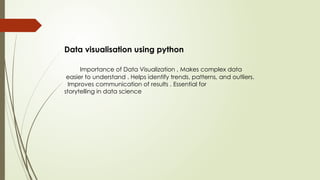 Data visualisation using python
Importance of Data Visualization , Makes complex data
easier to understand . Helps identify trends, patterns, and outliers.
Improves communication of results . Essential for
storytelling in data science
 