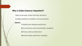Why is Data Science Important?
Helps businesses make informed decisions.
Enables predictive analytics and automation.
Used in:
1.Healthcare (disease prediction)
2.E-commerce (recommendation engines)
3.Finance (fraud detection)
4.Social media (sentiment analysis)
 