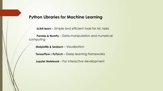 Python Libraries for Machine Learning
Scikit-learn – Simple and efficient tools for ML tasks
Pandas & NumPy – Data manipulation and numerical
computing
Matplotlib & Seaborn – Visualization
TensorFlow / PyTorch – Deep learning frameworks
Jupyter Notebook – For interactive development
 