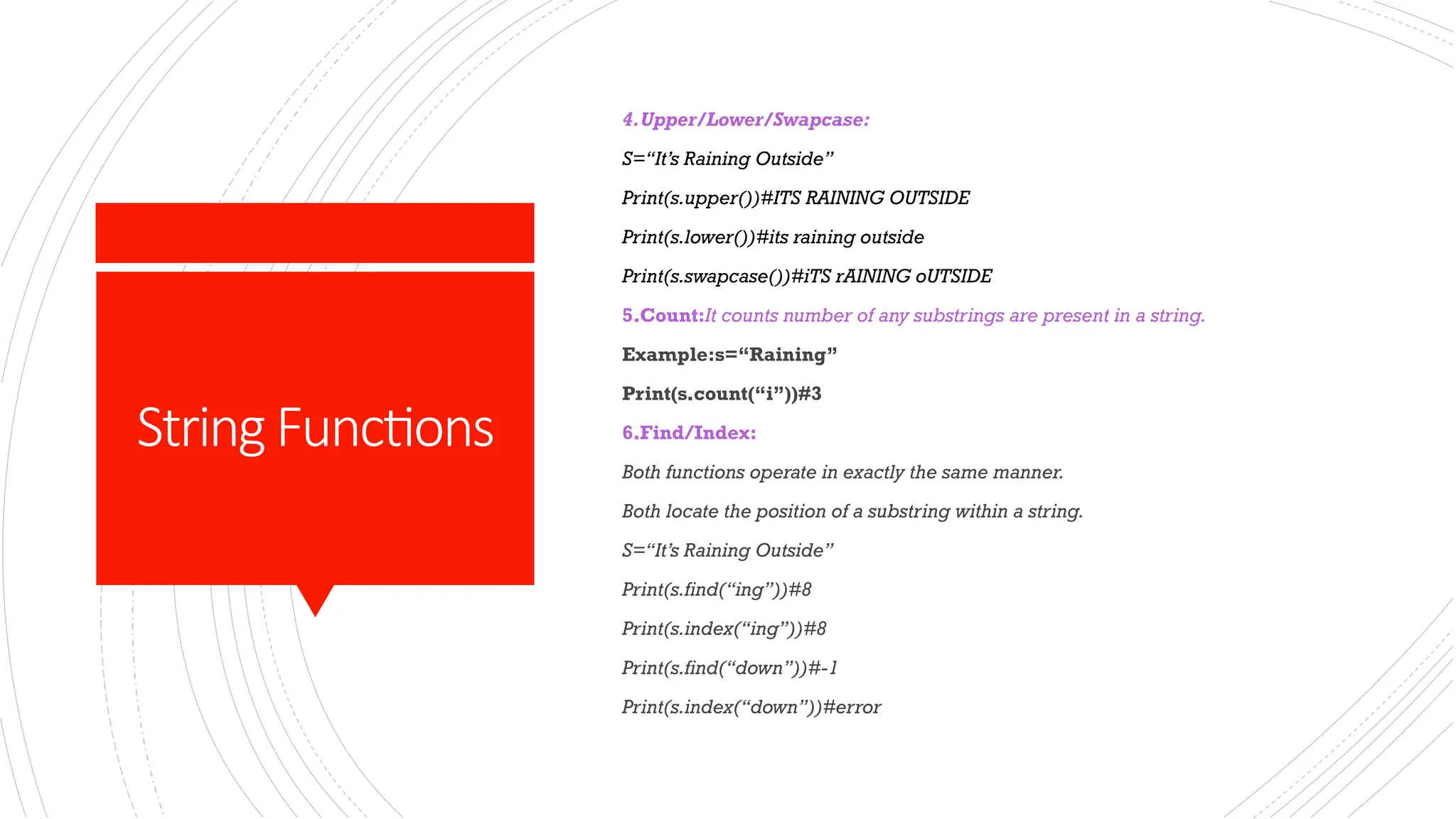StringFunctions
4.Upper/Lower/Swapcase:
S=“It’s Raining Outside”
Print(s.upper())#ITS RAINING OUTSIDE
Print(s.lower())#its raining outside
Print(s.swapcase())#iTS rAINING oUTSIDE
5.Count:It counts number of any substrings are present in a string.
Example:s=“Raining”
Print(s.count(“i”))#3
6.Find/Index:
Both functions operate in exactly the same manner.
Both locate the position of a substring within a string.
S=“It’s Raining Outside”
Print(s.find(“ing”))#8
Print(s.index(“ing”))#8
Print(s.find(“down”))#-1
Print(s.index(“down”))#error
 