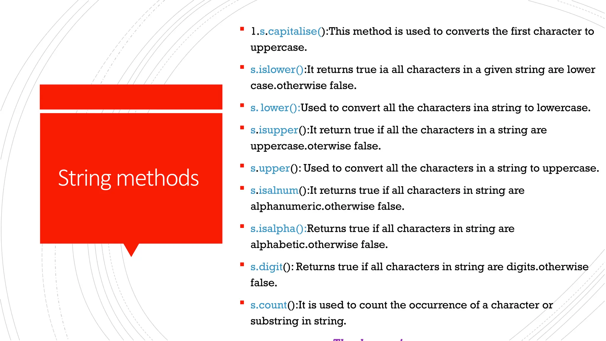 Stringmethods
 1.s.capitalise():This method is used to converts the first character to
uppercase.
 s.islower():It returns true ia all characters in a given string are lower
case.otherwise false.
 s. lower():Used to convert all the characters ina string to lowercase.
 s.isupper():It return true if all the characters in a string are
uppercase.oterwise false.
 s.upper(): Used to convert all the characters in a string to uppercase.
 s.isalnum():It returns true if all characters in string are
alphanumeric.otherwise false.
 s.isalpha():Returns true if all characters in string are
alphabetic.otherwise false.
 s.digit(): Returns true if all characters in string are digits.otherwise
false.
 s.count():It is used to count the occurrence of a character or
substring in string.
 