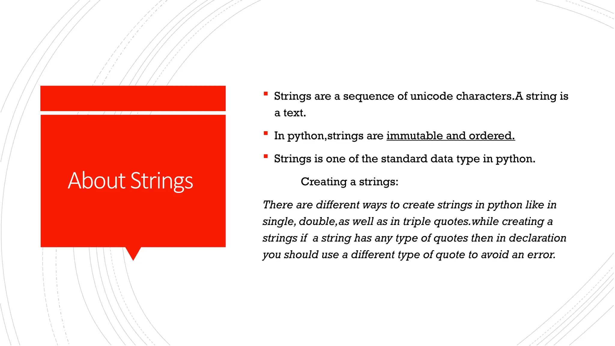 AboutStrings
 Strings are a sequence of unicode characters.A string is
a text.
 In python,strings are immutable and ordered.
 Strings is one of the standard data type in python.
Creating a strings:
There are different ways to create strings in python like in
single, double,as well as in triple quotes.while creating a
strings if a string has any type of quotes then in declaration
you should use a different type of quote to avoid an error.
 