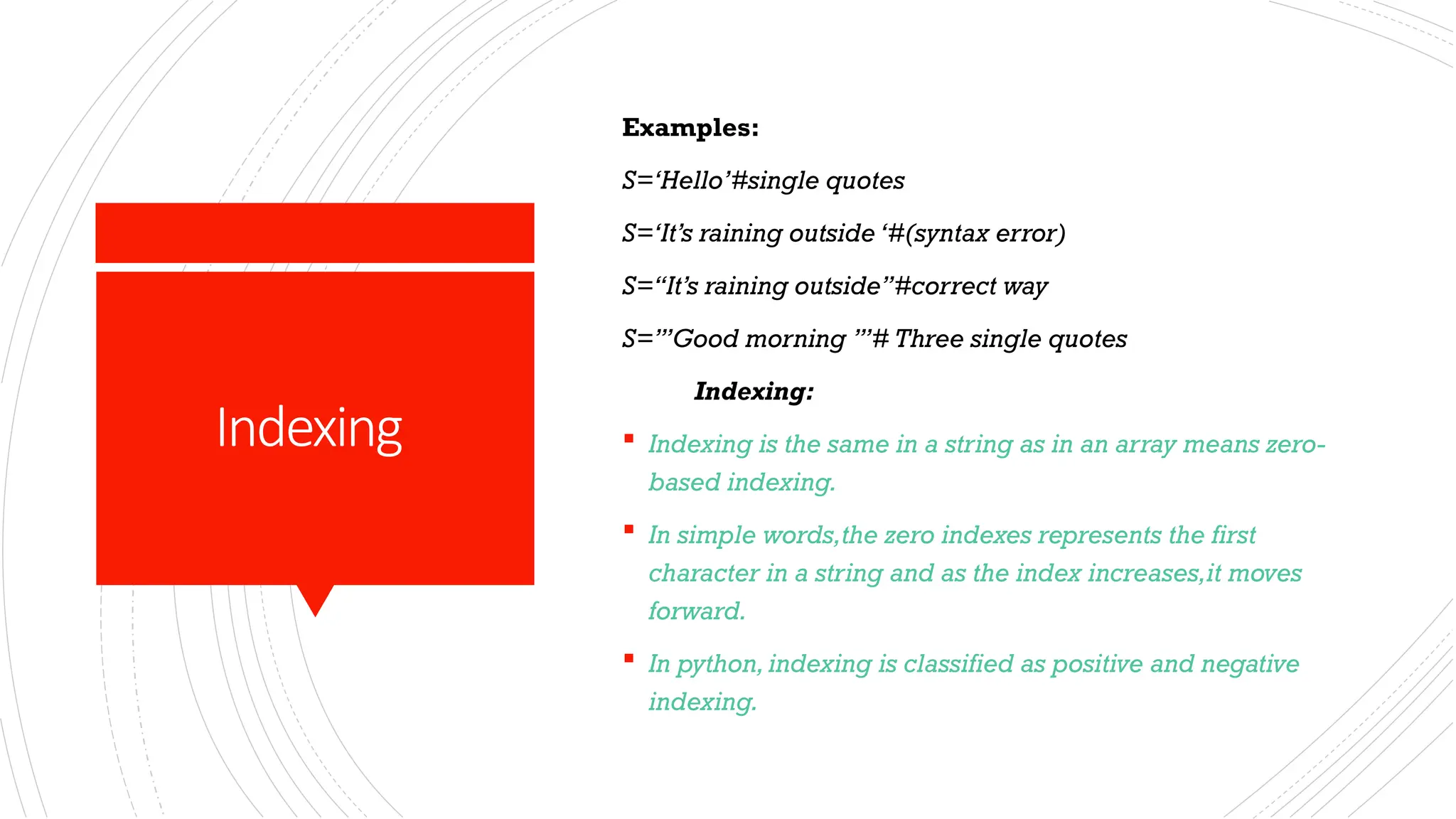 Indexing
Examples:
S=‘Hello’#single quotes
S=‘It’s raining outside ‘#(syntax error)
S=“It’s raining outside”#correct way
S=’’’Good morning ’’’# Three single quotes
Indexing:
 Indexing is the same in a string as in an array means zero-
based indexing.
 In simple words,the zero indexes represents the first
character in a string and as the index increases,it moves
forward.
 In python,indexing is classified as positive and negative
indexing.
 