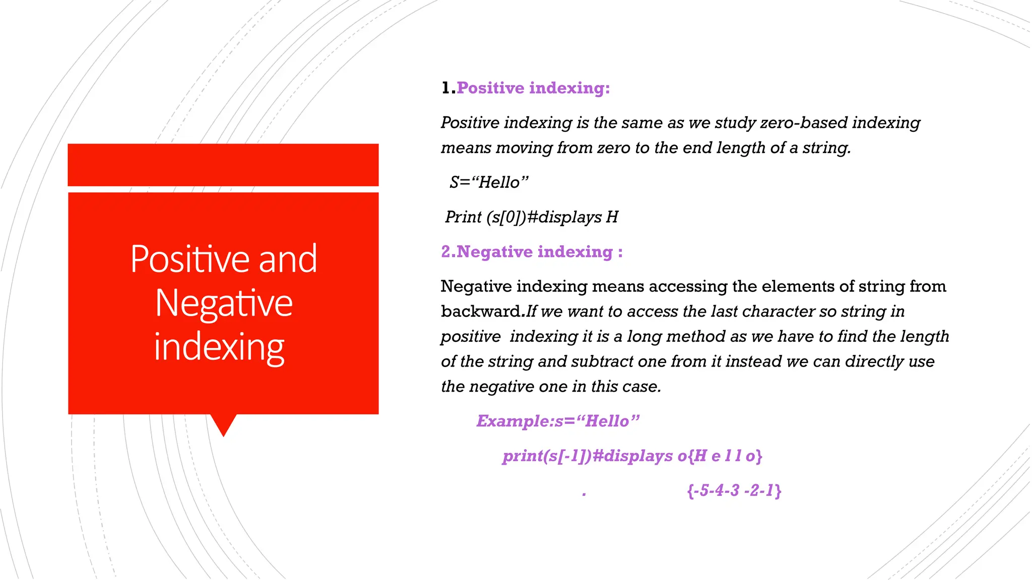 Positiveand
Negative
indexing
1.Positive indexing:
Positive indexing is the same as we study zero-based indexing
means moving from zero to the end length of a string.
S=“Hello”
Print (s[0])#displays H
2.Negative indexing :
Negative indexing means accessing the elements of string from
backward.If we want to access the last character so string in
positive indexing it is a long method as we have to find the length
of the string and subtract one from it instead we can directly use
the negative one in this case.
Example:s=“Hello”
print(s[-1])#displays o{H e l l o}
. {-5-4-3 -2-1}
 