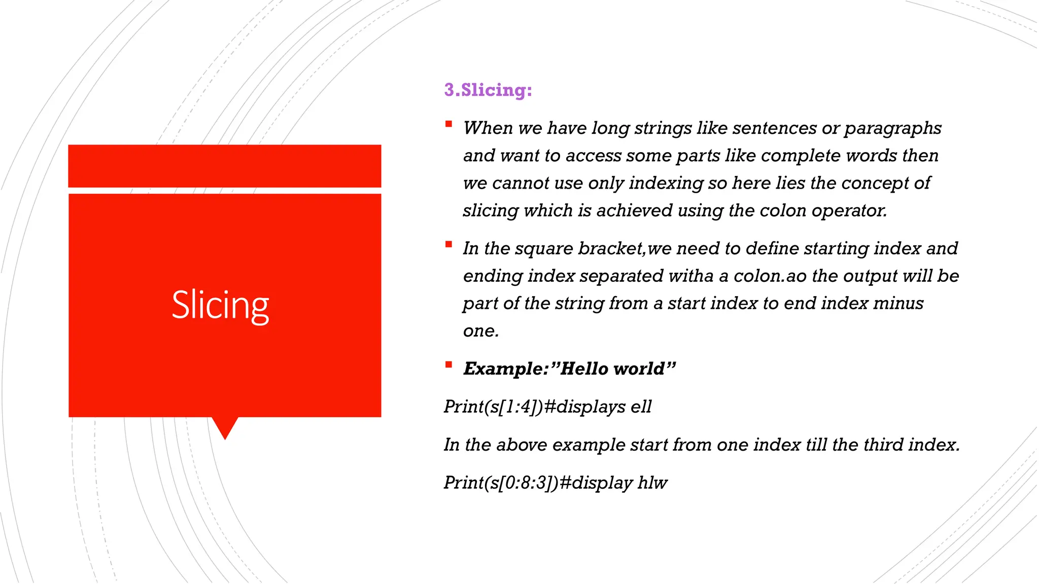 Slicing
3.Slicing:
 When we have long strings like sentences or paragraphs
and want to access some parts like complete words then
we cannot use only indexing so here lies the concept of
slicing which is achieved using the colon operator.
 In the square bracket,we need to define starting index and
ending index separated witha a colon.ao the output will be
part of the string from a start index to end index minus
one.
 Example:”Hello world”
Print(s[1:4])#displays ell
In the above example start from one index till the third index.
Print(s[0:8:3])#display hlw
 