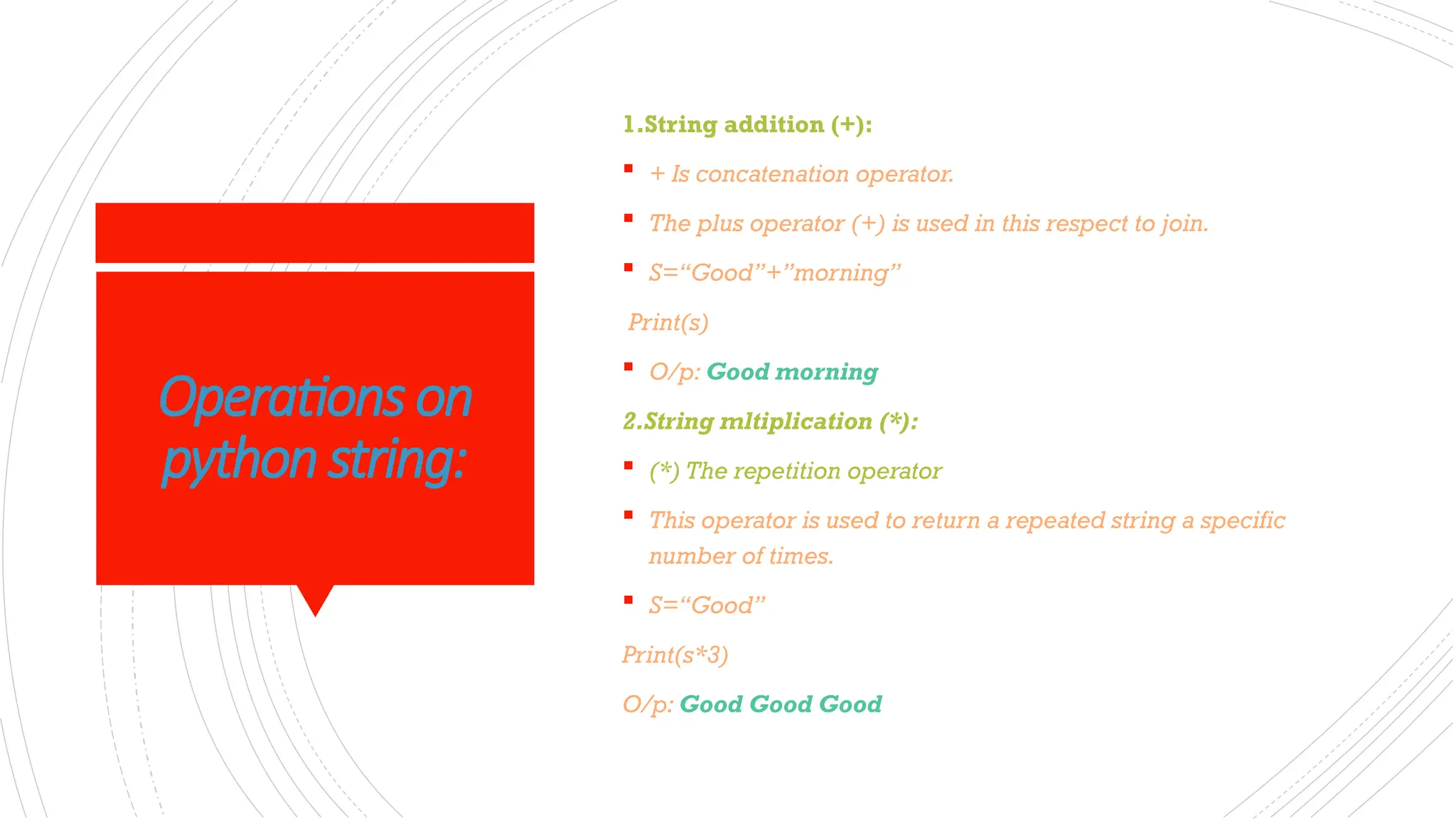 Operations on
python string:
1.String addition (+):
 + Is concatenation operator.
 The plus operator (+) is used in this respect to join.
 S=“Good”+”morning”
Print(s)
 O/p: Good morning
2.String mltiplication (*):
 (*) The repetition operator
 This operator is used to return a repeated string a specific
number of times.
 S=“Good”
Print(s*3)
O/p: Good Good Good
 