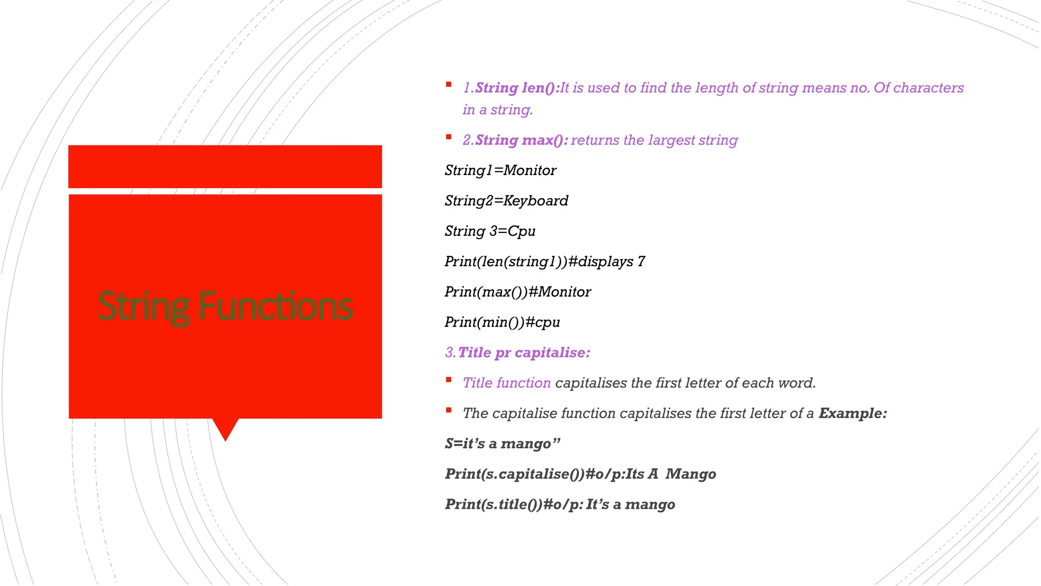 StringFunctions
 1.String len():It is used to find the length of string means no.Of characters
in a string.
 2.String max(): returns the largest string
String1=Monitor
String2=Keyboard
String 3=Cpu
Print(len(string1))#displays 7
Print(max())#Monitor
Print(min())#cpu
3.Title pr capitalise:
 Title function capitalises the first letter of each word.
 The capitalise function capitalises the first letter of a Example:
S=it’s a mango”
Print(s.capitalise())#o/p:Its A Mango
Print(s.title())#o/p: It’s a mango
 