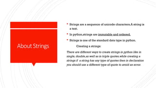 AboutStrings
 Strings are a sequence of unicode characters.A string is
a text.
 In python,strings are immutable and ordered.
 Strings is one of the standard data type in python.
Creating a strings:
There are different ways to create strings in python like in
single, double,as well as in triple quotes.while creating a
strings if a string has any type of quotes then in declaration
you should use a different type of quote to avoid an error.
 