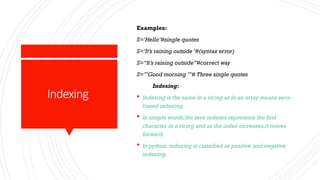 Indexing
Examples:
S=‘Hello’#single quotes
S=‘It’s raining outside ‘#(syntax error)
S=“It’s raining outside”#correct way
S=’’’Good morning ’’’# Three single quotes
Indexing:
 Indexing is the same in a string as in an array means zero-
based indexing.
 In simple words,the zero indexes represents the first
character in a string and as the index increases,it moves
forward.
 In python,indexing is classified as positive and negative
indexing.
 