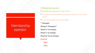 Membership
operator
4.Membership operator:
 Membership operator “in” and “not in”.
 It is used to search whether the specific character is in a string
or not.
 In this we use Boolean true and false.
 Example:
String1=“Computer”
Print(“o” in string1)
Print(“z “in string1)
Print(“p “not in string1)
O/p:true
False
False
 